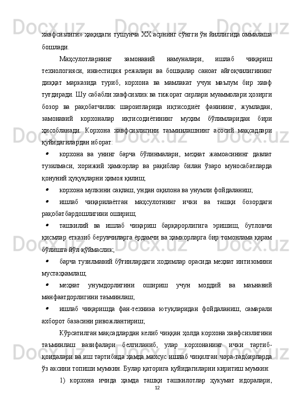 хавфсизлиги» ҳақидаги   тушунча   XX асрнинг сўнгги ўн йиллигида оммалаша
бошлади.
Маҳсулотларнинг   замонавий   намуналари,   ишлаб   чиқариш
технологияси,   инвестиция   режалари   ва   бошқалар   саноат   айғоқчилигининг
диққат   марказида   туриб,   корхона   ва   мамлакат   учун   маълум   бир   хавф
туғдиради. Шу сабабли хавфсизлик ва тижорат сирлари муаммолари ҳозирги
бозор   ва   рақобатчилик   шароитларида   иқтисодиёт   фанининг,   жумладан,
замонавий   корхоналар   иқтисодиётининг   муҳим   бўлимларидан   бири
ҳисобланади.   Корхона   хавфсизлигини   таъминлашнинг   асосий   мақсадлари
қуйидагилардан иборат:
корхона   ва   унинг   барча   бўлинмалари,   меҳнат   жамоасининг   давлат
тузилмаси,   хорижий   ҳамкорлар   ва   рақиблар   билан   ўзаро   муносабатларда
қонуний ҳуқуқларни ҳимоя қилиш;

корхона мулкини сақлаш, ундан оқилона ва унумли фойдаланиш;

ишлаб   чиқарилаётган   маҳсулотнинг   ички   ва   ташқи   бозордаги
рақобатбардошлигини ошириш;

ташкилий   ва   ишлаб   чиқариш   барқарорлигига   эришиш,   бутловчи
қисмлар етказиб берувчиларга ёрдамчи ва ҳамкорларга бир томонлама қарам
бўлишга йўл қўймаслик;

барча тузилмавий бўғинлардаги ходимлар орасида меҳнат интизомини
мустаҳкамлаш;

меҳнат   унумдорлигини   ошириш   учун   моддий   ва   маънавий
манфаатдорлигини таъминлаш;

ишлаб   чиқаришда   фан-техника   ютуқларидан   фойдаланиш,   самарали
ахборот базасини ривожлантириш;
Кўрсатилган мақсадлардан келиб чиққан ҳолда корхона хавфсизлигини
таъминлаш   вазифалари   белгиланиб,   улар   корхонанинг   ички   тартиб-
қоидалари ва иш тартибида ҳамда махсус ишлаб чиқилган чора-тадбирларда
ўз аксини топиши мумкин. Булар қаторига қуйидагиларни киритиш мумкин: 
1)   корхона   ичида   ҳамда   ташқи   ташкилотлар   ҳукумат   идоралари,
12 