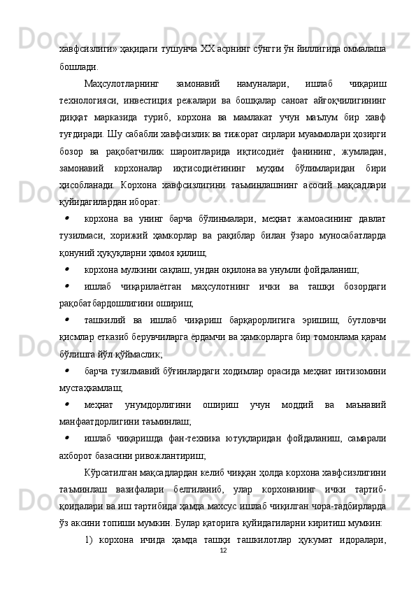хавфсизлиги» ҳақидаги   тушунча   XX асрнинг сўнгги ўн йиллигида оммалаша
бошлади.
Маҳсулотларнинг   замонавий   намуналари,   ишлаб   чиқариш
технологияси,   инвестиция   режалари   ва   бошқалар   саноат   айғоқчилигининг
диққат   марказида   туриб,   корхона   ва   мамлакат   учун   маълум   бир   хавф
туғдиради. Шу сабабли хавфсизлик ва тижорат сирлари муаммолари ҳозирги
бозор   ва   рақобатчилик   шароитларида   иқтисодиёт   фанининг,   жумладан,
замонавий   корхоналар   иқтисодиётининг   муҳим   бўлимларидан   бири
ҳисобланади.   Корхона   хавфсизлигини   таъминлашнинг   асосий   мақсадлари
қуйидагилардан иборат:
корхона   ва   унинг   барча   бўлинмалари,   меҳнат   жамоасининг   давлат
тузилмаси,   хорижий   ҳамкорлар   ва   рақиблар   билан   ўзаро   муносабатларда
қонуний ҳуқуқларни ҳимоя қилиш;
корхона мулкини сақлаш, ундан оқилона ва унумли фойдаланиш;
ишлаб   чиқарилаётган   маҳсулотнинг   ички   ва   ташқи   бозордаги
рақобатбардошлигини ошириш;
ташкилий   ва   ишлаб   чиқариш   барқарорлигига   эришиш,   бутловчи
қисмлар етказиб берувчиларга ёрдамчи ва ҳамкорларга бир томонлама қарам
бўлишга йўл қўймаслик;
барча тузилмавий бўғинлардаги ходимлар орасида меҳнат интизомини
мустаҳкамлаш;
меҳнат   унумдорлигини   ошириш   учун   моддий   ва   маънавий
манфаатдорлигини таъминлаш;
ишлаб   чиқаришда   фан-техника   ютуқларидан   фойдаланиш,   самарали
ахборот базасини ривожлантириш;
Кўрсатилган мақсадлардан келиб чиққан ҳолда корхона хавфсизлигини
таъминлаш   вазифалари   белгиланиб,   улар   корхонанинг   ички   тартиб-
қоидалари ва иш тартибида ҳамда махсус ишлаб чиқилган чора-тадбирларда
ўз аксини топиши мумкин. Булар қаторига қуйидагиларни киритиш мумкин: 
1)   корхона   ичида   ҳамда   ташқи   ташкилотлар   ҳукумат   идоралари,
12