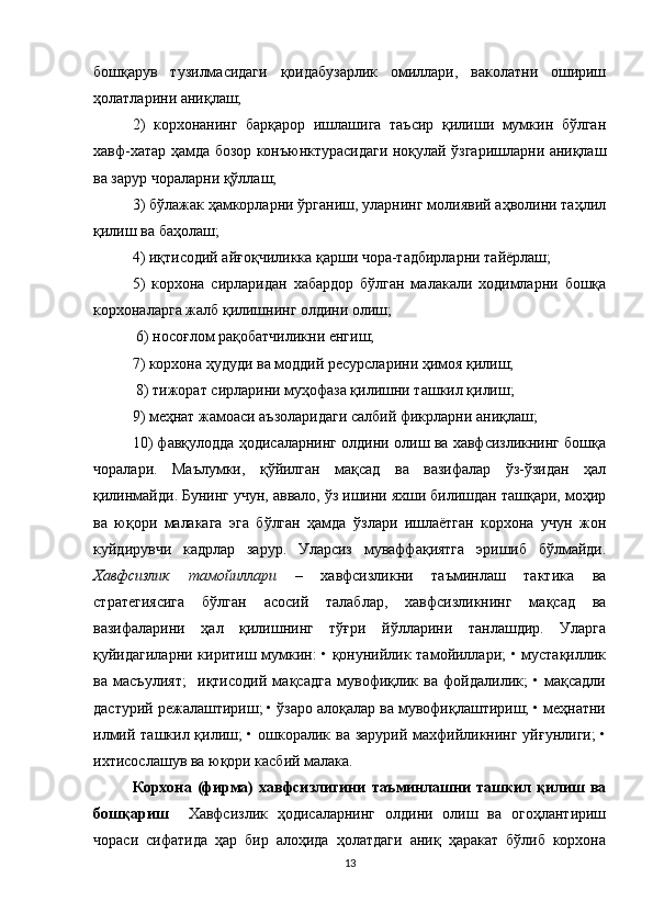бошқарув   тузилмасидаги   қоидабузарлик   омиллари,   ваколатни   ошириш
ҳолатларини аниқлаш; 
2)   корхонанинг   барқарор   ишлашига   таъсир   қилиши   мумкин   бўлган
хавф-хатар ҳамда бозор конъюнктурасидаги ноқулай ўзгаришларни аниқлаш
ва зарур чораларни қўллаш; 
3) бўлажак ҳамкорларни ўрганиш, уларнинг молиявий аҳволини таҳлил
қилиш ва баҳолаш; 
4) иқтисодий айғоқчиликка қарши чора-тадбирларни тайёрлаш; 
5)   корхона   сирларидан   хабардор   бўлган   малакали   ходимларни   бошқа
корхоналарга жалб қилишнинг олдини олиш;
 6) носоғлом рақобатчиликни енгиш; 
7) корхона ҳудуди ва моддий ресурсларини ҳимоя қилиш;
 8) тижорат сирларини муҳофаза қилишни ташкил қилиш; 
9) меҳнат жамоаси аъзоларидаги салбий фикрларни аниқлаш; 
10) фавқулодда ҳодисаларнинг олдини олиш ва хавфсизликнинг бошқа
чоралари.   Маълумки,   қўйилган   мақсад   ва   вазифалар   ўз-ўзидан   ҳал
қилинмайди. Бунинг учун, аввало, ўз ишини яхши билишдан ташқари, моҳир
ва   юқори   малакага   эга   бўлган   ҳамда   ўзлари   ишлаётган   корхона   учун   жон
куйдирувчи   кадрлар   зарур.   Уларсиз   муваффақиятга   эришиб   бўлмайди.
Хавфсизлик   тамойиллари   –   хавфсизликни   таъминлаш   тактика   ва
стратегиясига   бўлган   асосий   талаблар,   хавфсизликнинг   мақсад   ва
вазифаларини   ҳал   қилишнинг   тўғри   йўлларини   танлашдир.   Уларга
қуйидагиларни киритиш мумкин: • қонунийлик тамойиллари; • мустақиллик
ва   масъулият;     иқтисодий   мақсадга   мувофиқлик   ва   фойдалилик;   •   мақсадли
дастурий режалаштириш; • ўзаро алоқалар ва мувофиқлаштириш; • меҳнатни
илмий ташкил қилиш;  • ошкоралик ва зарурий махфийликнинг уйғунлиги;  •
ихтисослашув ва юқори касбий малака.
Корхона   (фирма)   хавфсизлигини   таъминлашни   ташкил   қилиш   ва
бошқариш     Хавфсизлик   ҳодисаларнинг   олдини   олиш   ва   огоҳлантириш
чораси   сифатида   ҳар   бир   алоҳида   ҳолатдаги   аниқ   ҳаракат   бўлиб   корхона
13