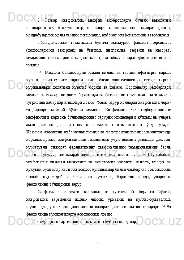 2.   Тезкор   хавфсизлик,   махфий   ахборотларга   бўлган   ваколатни
бошқариш,   келиб   кетувчилар,   транспорт   ва   юк   ташишни   назорат   қилиш,
қоидабузарлик ҳолатларини текшириш, ахборот хавфсизлигини таъминлаш..
3.Хавфсизликни   таъминлаш   бўйича   маъмурий   фаолият   персонали
(ходимлари)ни   тайёрлаш   ва   ўқитиш,   инспекция,   тафтиш   ва   назорат,
муаммоли вазиятларнинг олдини олиш, истиқболли чоратадбирларни ишлаб
чиқиш.
  4.   Моддий   бойликларни   ҳимоя   қилиш   ва   табиий   офатларга   қарши
кураш,   ёнғинларнинг   олдини   олиш,   ёнғин   хавфсизлиги   ва   огоҳлантириш
қурилмалари   ҳолатини   кузатиб   бориш   ва   ҳоказо.   Корхоналар   раҳбарлари
меҳнат жамоаларини доимий равишда хавфсизликни таъминлаш натижалари
тўғрисида хабардор этишлари лозим. Фақат зарур ҳолларда хавфсизлик чора-
тадбирлари   махфий   бўлиши   мумкин.   Хавфсизлик   чора-тадбирларининг
махфийлиги   корхона   бўлимларининг   зарурий   қоидаларни   қўллаш   ва   уларга
амал   қилишини,   назорат   қилишни   махсус   ташкил   этишни   кўзда   тутади.
Ҳозирги   жамиятни   ахборотлаштириш   ва   электронлаштириш   шароитларида
корхоналарнинг   хавфсизлигини   таъминлаш   учун   доимий   равишда   фаолият
кўрсатувчи,   тижорат   фаолиятининг   хавфсизлигини   таъминлашнинг   барча
шакл   ва   усулларини   қамраб   олувчи   тизим   амал   қилиши   лозим.   Шу   сабабли
хавфсизлик   хизмати   маркетинг   ва   менежмент   хизмати,   валюта,   кредит   ва
ҳуқуқий бўлимлар каби иқтисодий бўлинмалар билан чамбарчас боғлиқликда
ишлаб,   иқтисодий   хавфсизликка   кучлироқ   ёндашган   ҳолда,   уларнинг
фаолиятини тўлдириши зарур
Хавфсизлик   хизмати   корхонанинг   тузилмавий   бирлиги   бўлиб,
хавфсизлик   тартибини   ишлаб   чиқиш,   ўрнатиш   ва   қўллаб-қувватлаш,
шунингдек,   унга   риоя   қилинишини   назорат   қилишни   амалга   оширади.   У   ўз
фаолиятида қуйидагиларга асосланиши лозим: 
• қўриқлаш тартибини ташкил этиш бўйича қоидалар; 
15 