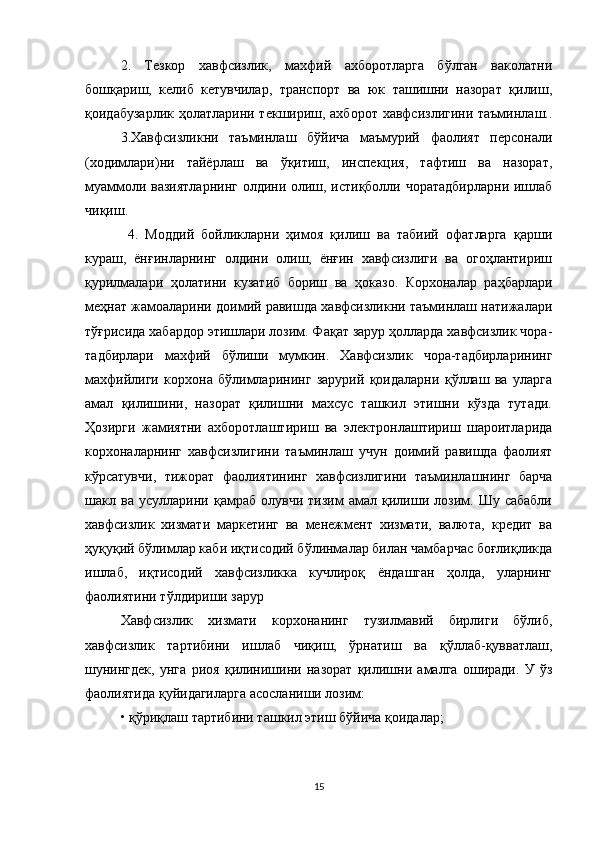 2.   Тезкор   хавфсизлик,   махфий   ахборотларга   бўлган   ваколатни
бошқариш,   келиб   кетувчилар,   транспорт   ва   юк   ташишни   назорат   қилиш,
қоидабузарлик ҳолатларини текшириш, ахборот хавфсизлигини таъминлаш..
3.Хавфсизликни   таъминлаш   бўйича   маъмурий   фаолият   персонали
(ходимлари)ни   тайёрлаш   ва   ўқитиш,   инспекция,   тафтиш   ва   назорат,
муаммоли вазиятларнинг олдини олиш, истиқболли чоратадбирларни ишлаб
чиқиш.
  4.   Моддий   бойликларни   ҳимоя   қилиш   ва   табиий   офатларга   қарши
кураш,   ёнғинларнинг   олдини   олиш,   ёнғин   хавфсизлиги   ва   огоҳлантириш
қурилмалари   ҳолатини   кузатиб   бориш   ва   ҳоказо.   Корхоналар   раҳбарлари
меҳнат жамоаларини доимий равишда хавфсизликни таъминлаш натижалари
тўғрисида хабардор этишлари лозим. Фақат зарур ҳолларда хавфсизлик чора-
тадбирлари   махфий   бўлиши   мумкин.   Хавфсизлик   чора-тадбирларининг
махфийлиги   корхона   бўлимларининг   зарурий   қоидаларни   қўллаш   ва   уларга
амал   қилишини,   назорат   қилишни   махсус   ташкил   этишни   кўзда   тутади.
Ҳозирги   жамиятни   ахборотлаштириш   ва   электронлаштириш   шароитларида
корхоналарнинг   хавфсизлигини   таъминлаш   учун   доимий   равишда   фаолият
кўрсатувчи,   тижорат   фаолиятининг   хавфсизлигини   таъминлашнинг   барча
шакл   ва   усулларини   қамраб   олувчи   тизим   амал   қилиши   лозим.   Шу   сабабли
хавфсизлик   хизмати   маркетинг   ва   менежмент   хизмати,   валюта,   кредит   ва
ҳуқуқий бўлимлар каби иқтисодий бўлинмалар билан чамбарчас боғлиқликда
ишлаб,   иқтисодий   хавфсизликка   кучлироқ   ёндашган   ҳолда,   уларнинг
фаолиятини тўлдириши зарур
Хавфсизлик   хизмати   корхонанинг   тузилмавий   бирлиги   бўлиб,
хавфсизлик   тартибини   ишлаб   чиқиш,   ўрнатиш   ва   қўллаб-қувватлаш,
шунингдек,   унга   риоя   қилинишини   назорат   қилишни   амалга   оширади.   У   ўз
фаолиятида қуйидагиларга асосланиши лозим: 
• қўриқлаш тартибини ташкил этиш бўйича қоидалар; 
15
