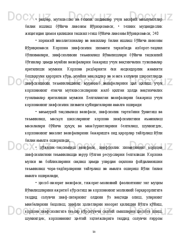 •   раҳбар,   мутахассис   ва   техник   ходимлар   учун   махфий   маълумотлар
билан   ишлаш   бўйича   лавозим   йўриқномаси;   •   техник   муҳандислик
жиҳатидан ҳимоя қилишни ташкил этиш бўйича лавозим йўриқномаси; 240 
•   хорижий   ваколатхоналар   ва   вакиллар   билан   ишлаш   бўйича   лавозим
йўриқномаси.   Корхона   хавфсизлик   хизмати   таркибида   ахборот-таҳлил
бўлинмалари,   хавфсизликни   таъминлаш   йўналишлари   бўйича   ташкилий
бўғинлар ҳамда муайян вазифаларни бажариш учун вақтинчалик тузилмалар
яратилиши   мумкин.   Корхона   раҳбарияти   ёки   акциядорлик   жамияти
бошқаруви қарорига  кўра, муайян  мақсадлар ва юзага  келувчи  шароитларда
хавфсизликни   таъминлашнинг   мураккаб   вазифаларини   ҳал   қилиш   учун
корхонанинг   етакчи   мутахассисларини   жалб   қилган   ҳолда   вақтинчалик
тузилмалар   яратилиши   мумкин.   Белгиланган   вазифаларни   бажариш   учун
корхонанинг хавфсизлик хизмати қуйидагиларни амалга оширади: 
•   маъмурий   тақсимлаш   вазифаси,   хавфсизлик   тартибини   ўрнатиш   ва
таъминлаш,   масъул   шахсларнинг   корхона   хавфсизлигини   аъминлаш
масалалари   бўйича   ҳуқуқ   ва   мажбуриятларини   белгилаш,   шунингдек,
корхонанинг ваколат вазифаларини бажаришга оид қарорлар тайёрлаш йўли
билан амалга оширилади; 
•   хўжалик-тақсимлаш   вазифаси,   хавфсизлик   хизматининг   корхона
хавфсизлигини таъминлашда зарур бўлган ресурсларни белгилаши. Корхона
мулки   ва   бойликларини   сақлаш   ҳамда   улардан   оқилона   фойдаланишни
таъминлаш   чора-тадбирларини   тайёрлаш   ва   амалга   ошириш   йўли   билан
амалга оширилади; 
•   ҳисоб-назорат   вазифаси,   тижорат-молиявий   фаолиятнинг   энг   муҳим
йўналишларини ажратиб кўрсатиш ва корхонанинг молиявий барқарорлигига
таҳдид   солувчи   хавф-хатарнинг   олдини   ўз   вақтида   олиш,   уларнинг
манбаларини   баҳолаш,   хавфли   ҳолатларни   назорат   қилишни   йўлга   қўйиш,
корхона хавфсизлигига  таъсир кўрсатувчи  салбий омилларни ҳисобга  олиш,
шунингдек,   корхонанинг   ҳаётий   эҳтиёжларига   таҳдид   солувчи   ғирром
16 