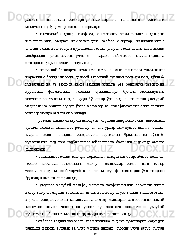 рақиблар,   ишончсиз   ҳамкорлар,   шахслар   ва   ташкилотлар   ҳақидаги
маълумотлар ёрдамида амалга оширилади; 
•   ижтимоий-кадрлар   вазифаси,   хавфсизлик   хизматининг   кадрларни
жойлаштириш,   меҳнат   жамоаларидаги   салбий   фикрлар,   жанжалларнинг
олдини олиш, ходимларга йўриқнома бериш, уларда белгиланган хавфсизлик
меъёрларига   риоя   қилиш   учун   жавобгарлик   туйғусини   шакллантиришда
иштироки орқали амалга оширилади;
•   ташкилий-бошқарув   вазифаси,   корхона   хавфсизлигини   таъминлаш
жараёнини   бошқаришнинг   доимий   ташкилий   тузилмасини   яратиш,   қўллаб-
қувватлаш   ва   ўз   вақтида   қайта   ташкил   этишга   241   бошқарув   таъсирини
кўрсатиш,   фаолиятнинг   алоҳида   йўналишлари   бўйича   мослашувчан
вақтинчалик   тузилмалар,   алоҳида   бўғинлар   ўртасида   белгиланган   дастурий
мақсадларга   эришиш   учун   ўзаро   алоқалар   ва   мувофиқлаштиришни   ташкил
этиш ёрдамида амалга оширилади; 
• режали ишлаб чиқариш вазифаси, корхона хавфсизлигини таъминлаш
бўйича   алоҳида   мақсадли   режалар   ва   дастурлар   мажмуини   ишлаб   чиқиш,
уларни   амалга   ошириш,   хавфсизлик   тартибини   ўрнатиш   ва   қўллаб-
қувватлашга   оид   чора-тадбирларни   тайёрлаш   ва   бажариш   ёрдамида   амалга
оширилади; 
•   ташкилий-техник   вазифа,   корхонада   хавфсизлик   тартибини   моддий-
техник   жиҳатдан   таъминлаш,   махсус   техникалар   ҳамда   янги,   илғор
технологиялар,   махфий   тартиб   ва   бошқа   махсус   фаолиятларни   ўзлаштириш
ёрдамида амалга оширилади; 
•   умумий   услубий   вазифа,   корхона   хавфсизлигини   таъминлашнинг
илғор тажрибаларини тўплаш ва ёйиш, ходимларни ўқитишни ташкил этиш,
корхона хавфсизлигини таъминлашга оид муаммоларни ҳал қилишни илмий
жиҳатдан   ишлаб   чиқиш   ва   унинг   бу   соҳадаги   фаолиятини   услубий
кўрсатмалар билан таъминлаш ёрдамида амалга оширилади; 
• ахборот-таҳлил вазифаси, хавфсизликка оид маълумотларни мақсадли
равишда   йиғиш,   тўплаш   ва   улар   устида   ишлаш,   бунинг   учун   зарур   бўлган
17