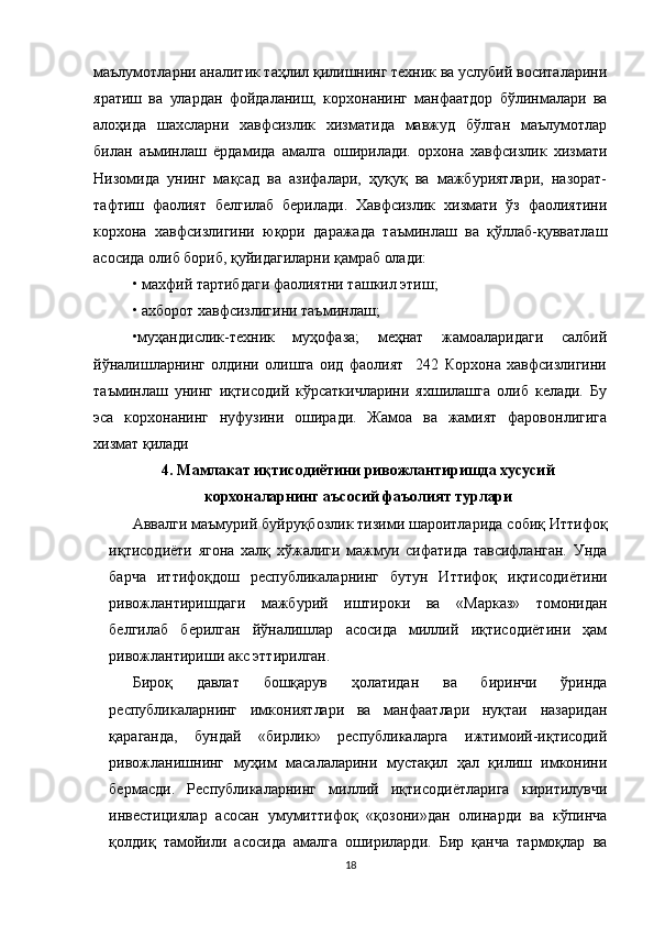 маълумотларни аналитик таҳлил қилишнинг техник ва услубий воситаларини
яратиш   ва   улардан   фойдаланиш,   корхонанинг   манфаатдор   бўлинмалари   ва
алоҳида   шахсларни   хавфсизлик   хизматида   мавжуд   бўлган   маълумотлар
билан   аъминлаш   ёрдамида   амалга   оширилади.   орхона   хавфсизлик   хизмати
Низомида   унинг   мақсад   ва   азифалари,   ҳуқуқ   ва   мажбуриятлари,   назорат-
тафтиш   фаолият   белгилаб   берилади.   Хавфсизлик   хизмати   ўз   фаолиятини
корхона   хавфсизлигини   юқори   даражада   таъминлаш   ва   қўллаб-қувватлаш
асосида олиб бориб, қуйидагиларни қамраб олади: 
• махфий тартибдаги фаолиятни ташкил этиш; 
• ахборот хавфсизлигини таъминлаш; 
•муҳандислик-техник   муҳофаза;   меҳнат   жамоаларидаги   салбий
йўналишларнинг   олдини   олишга   оид   фаолият     242   Корхона   хавфсизлигини
таъминлаш   унинг   иқтисодий   кўрсаткичларини   яхшилашга   олиб   келади.   Бу
эса   корхонанинг   нуфузини   оширади.   Жамоа   ва   жамият   фаровонлигига
хизмат қилади
4. Мамлакат иқтисодиётини ривожлантиришда хусусий
корхоналарнинг аъсосий фаъолият турлари
Аввалги маъмурий буйруқбозлик тизими шароитларида собиқ Иттифоқ
иқтисодиёти   ягона   халқ   хўжалиги   мажмуи   сифатида   тавсифланган.   Унда
барча   иттифоқдош   республикаларнинг   бутун   Иттифоқ   иқтисодиётини
ривожлантиришдаги   мажбурий   иштироки   ва   «Марказ»   томонидан
белгилаб   берилган   йўналишлар   асосида   миллий   иқтисодиётини   ҳам
ривожлантириши акс эттирилган. 
Бироқ   давлат   бошқарув   ҳолатидан   ва   биринчи   ўринда
республикаларнинг   имкониятлари   ва   манфаатлари   нуқтаи   назаридан
қараганда,   бундай   «бирлик»   республикаларга   ижтимоий-иқтисодий
ривожланишнинг   муҳим   масалаларини   мустақил   ҳал   қилиш   имконини
бермасди.   Республикаларнинг   миллий   иқтисодиётларига   киритилувчи
инвестициялар   асосан   умумиттифоқ   «қозони»дан   олинарди   ва   кўпинча
қолдиқ   тамойили   асосида   амалга   ошириларди.   Бир   қанча   тармоқлар   ва
18 