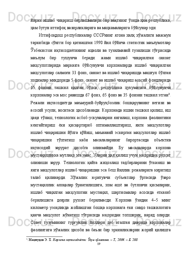 йирик ишлаб чиқариш бирлашмалари бир вақтнинг ўзида ҳам республика,
ҳам бутун иттифоқ вазирликларига ва маҳкамаларига бўйсунар эди.
  Иттифоқдош   республикалар   СССРнинг   ягона   халқ   хўжалиги   мажмуи
таркибида сўнгги бор қатнашган 1990 йил бўйича статистик маълумотлар
Ўзбекистон   иқтисодиётининг   аҳволи   ва   тузилмавий   тузилиши   тўғрисида
маълум   бир   тушунча   беради:   жами   ишлаб   чиқарилган   саноат
маҳсулотларида   марказга   бўйсунувчи   корхоналарда   ишлаб   чиқарилган
маҳсулотлар салмоғи 33 фоиз, саноат ва ишлаб чиқаришда машғул бўлган
ходимлар миқдорида 5 фоиз, саноат ва ишлаб чиқариш асосий фондларида
65   фоизни   ташкил   қилган   бўлса,   республика   ҳукуматига   бўйсунувчи
корхоналар эса мос равишда 67 фоиз, 65 фоиз ва 35 фоизни ташкил этган 3
.
Режали   иқтисодиётда   маъмурий-буйруқбозлик   бошқарувнинг   негизи   ва
асосий усули, воситаси ҳисобланади. Корхонада ишни ташкил қилиш, иш
ҳақи тўлаш, технологик асбоб-ускуналарни янгилаш, корхона фаолиятини
кенгайтириш   ёки   қисқартириб   оптималлаштириш,   янги   маҳсулотлар
ишлаб   чиқаришни   йўлга   қўйиш,   маънавий   эскирган   маҳсулотлар   ишлаб
чиқаришни   тўхтатиш   каби   масалаларнинг   бирортасида   объектив
иқтисодий   зарурат   ҳисобга   олинмайди.   Бу   масалаларда   корхона
мустақилликка мутлақо эга эмас. Уларни ҳал қилиш учун юқоридан рухсат
олиниши   зарур.   Технологик   қайта   жиҳозлаш   тадбирларини   ўтказиш   ва
янги маҳсулотлар ишлаб чиқаришни эса беш йиллик режаларига киритиш
талаб   қилинарди.   Хўжалик   юритувчи   субъектлар   ўртасида   ўзаро
мустақиллик   алоқалар   ўрнатилишига,   хом   ашё   ва   бутловчи   қисмларни,
ишлаб   чиқилган   маҳсулотни   мустақил,   шартномалар   асосида   етказиб
берилишига   деярли   рухсат   берилмасди.   Корхона   ўзидан   4–5   минг
километр   узоқликда   жойлашган   бошқа   корхонага   ёки   савдо   ташкилотига
қанча   маҳсулот   жўнатиш   тўғрисида   юқоридан   топшириқ,   наряд   оларди.
Совет   тузумининг   турғунлик   йиллари   деб   аталган   даврида   корхоналар
фаолиятига   хўжалик   ҳисоби   ва   баъзи   бир   эркинликларни   жорий   қилишга
3
:  Маҳмудов Э. Х.  Корхона иқтисодиёти: Ўқув қўлланма. – Т., 2004. – Б. 208
19