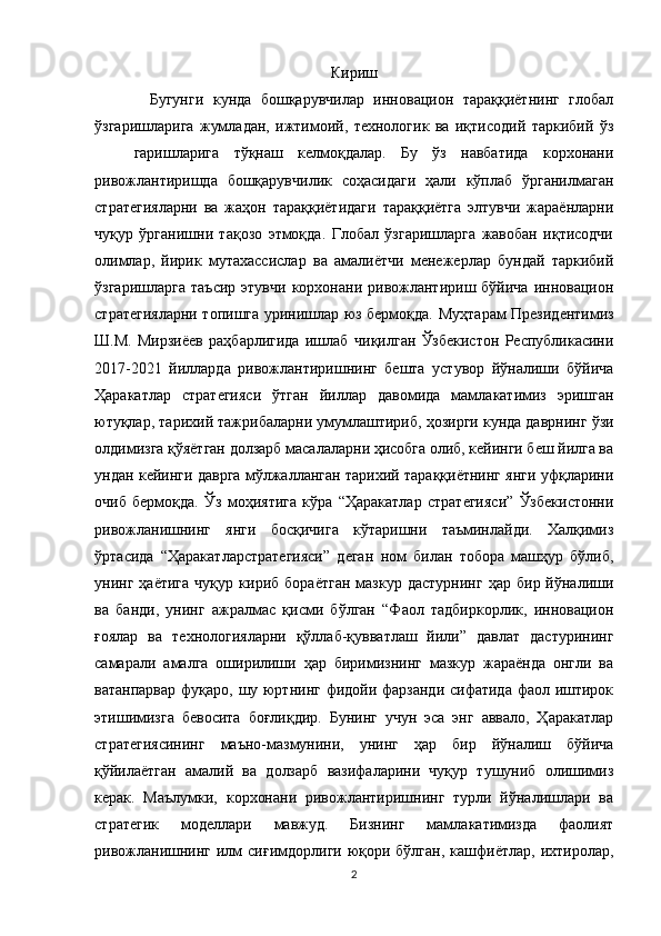 Кириш
Бугунги   кунда   бошқарувчилар   инновацион   тараққиётнинг   глобал
ўзгаришларига   жумладан,   ижтимоий,   технологик   ва   иқтисодий   таркибий   ўз
гаришларига   тўқнаш   келмоқдалар.   Бу   ўз   навбатида   корхонани
ривожлантиришда   бошқарувчилик   соҳасидаги   ҳали   кўплаб   ўрганилмаган
стратегияларни   ва   жаҳон   тараққиётидаги   тараққиётга   элтувчи   жараёнларни
чуқур   ўрганишни   тақозо   этмоқда.   Глобал   ўзгаришларга   жавобан   иқтисодчи
олимлар,   йирик   мутахассислар   ва   амалиётчи   менежерлар   бундай   таркибий
ўзгаришларга   таъсир   этувчи   корхонани  ривожлантириш  бўйича   инновацион
стратегияларни топишга уринишлар юз бермоқда.   Муҳтарам Президентимиз
Ш.М.   Мирзиёев   раҳбарлигида   ишлаб   чиқилган   Ўзбекистон   Республикасини
2017-2021   йилларда   ривожлантиришнинг   бешта   устувор   йўналиши   бўйича
Ҳаракатлар   стратегияси   ўтган   йиллар   давомида   мамлакатимиз   эришган
ютуқлар, тарихий тажрибаларни   умумлаштириб, ҳозирги кунда даврнинг ўзи
олдимизга қўяётган долзарб   масалаларни ҳисобга олиб, кейинги беш йилга ва
ундан кейинги даврга   мўлжалланган тарихий тараққиётнинг янги уфқларини
очиб   бермоқда.   Ўз   моҳиятига   кўра   “Ҳаракатлар   стратегияси”   Ўзбекистонни
ривожланишнинг   янги   босқичига   кўтаришни   таъминлайди.   Халқимиз
ўртасида   “Ҳаракатларстратегияси”   деган   ном   билан   тобора   машҳур   бўлиб,
унинг  ҳаётига   чуқур   кириб  бораётган   мазкур   дастурнинг   ҳар   бир  йўналиши
ва   банди,   унинг   ажралмас   қисми   бўлган   “Фаол   тадбиркорлик,   инновацион
ғоялар   ва   технологияларни   қўллаб-қувватлаш   йили”   давлат   дастурининг
самарали   амалга   оширилиши   ҳар   биримизнинг   мазкур   жараёнда   онгли   ва
ватанпарвар   фуқаро, шу юртнинг фидойи фарзанди сифатида фаол иштирок
этишимизга   бевосита   боғлиқдир.   Бунинг   учун   эса   энг   аввало,   Ҳаракатлар
стратегиясининг   маъно-мазмунини,   унинг   ҳар   бир   йўналиш   бўйича
қўйилаётган   амалий   ва   долзарб   вазифаларини   чуқур   тушуниб   олишимиз
керак.   Маълумки,   корхонани   ривожлантиришнинг   турли   йўналишлари   ва
стратегик   моделлари   мавжуд.   Бизнинг   мамлакатимизда   фаолият
ривожланишнинг  илм   сиғимдорлиги  юқори  бўлган,  кашфиётлар,  ихтиролар,
2