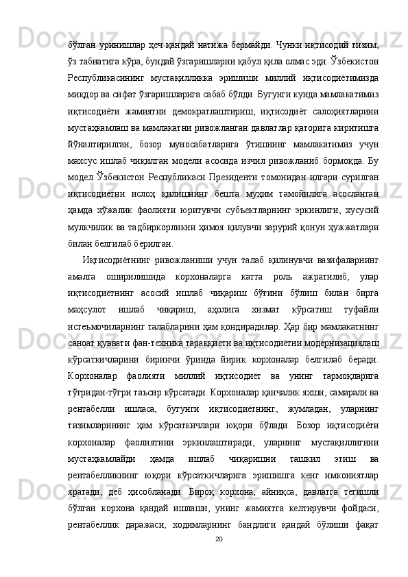бўлган  уринишлар  ҳеч  қандай  натижа  бермайди. Чунки  иқтисодий тизим,
ўз табиатига кўра, бундай ўзгаришларни қабул қила олмас эди. Ўзбекистон
Республикасининг   мустақилликка   эришиши   миллий   иқтисодиётимизда
миқдор ва сифат ўзгаришларига сабаб бўлди. Бугунги кунда мамлакатимиз
иқтисодиёти   жамиятни   демократлаштириш,   иқтисодиёт   салоҳиятларини
мустаҳкамлаш ва мамлакатни ривожланган давлатлар қаторига киритишга
йўналтирилган,   бозор   муносабатларига   ўтишнинг   мамлакатимиз   учун
махсус   ишлаб   чиқилган   модели   асосида   изчил   ривожланиб   бормоқда.   Бу
модел   Ўзбекистон   Республикаси   Президенти   томонидан   илгари   сурилган
иқтисодиётни   ислоҳ   қилишнинг   бешта   муҳим   тамойилига   асосланган
ҳамда   хўжалик   фаолияти   юритувчи   субъектларнинг   эркинлиги,   хусусий
мулкчилик ва тадбиркорликни ҳимоя қилувчи зарурий қонун ҳужжатлари
билан белгилаб берилган. 
Иқтисодиётнинг   ривожланиши   учун   талаб   қилинувчи   вазифаларнинг
амалга   оширилишида   корхоналарга   катта   роль   ажратилиб,   улар
иқтисодиётнинг   асосий   ишлаб   чиқариш   бўғини   бўлиш   билан   бирга
маҳсулот   ишлаб   чиқариш,   аҳолига   хизмат   кўрсатиш   туфайли
истеъмочиларнинг талабларини ҳам қондирадилар. Ҳар бир мамлакатнинг
саноат қуввати фан-техника тараққиёти ва иқтисодиётни модернизациялаш
кўрсаткичларини   биринчи   ўринда   йирик   корхоналар   белгилаб   беради.
Корхоналар   фаолияти   миллий   иқтисодиёт   ва   унинг   тармоқларига
тўғридан-тўғри таъсир кўрсатади. Корхоналар қанчалик яхши, самарали ва
рентабелли   ишласа,   бугунги   иқтисодиётнинг,   жумладан,   уларнинг
тизимларининг   ҳам   кўрсаткичлари   юқори   бўлади.   Бозор   иқтисодиёти
корхоналар   фаолиятини   эркинлаштиради,   уларнинг   мустақиллигини
мустаҳкамлайди   ҳамда   ишлаб   чиқаришни   ташкил   этиш   ва
рентабелликнинг   юқори   кўрсаткичларига   эришишга   кенг   имкониятлар
яратади,   деб   ҳисобланади.   Бироқ   корхона,   айниқса,   давлатга   тегишли
бўлган   корхона   қандай   ишлаши,   унинг   жамиятга   келтирувчи   фойдаси,
рентабеллик   даражаси,   ходимларнинг   бандлиги   қандай   бўлиши   фақат
20