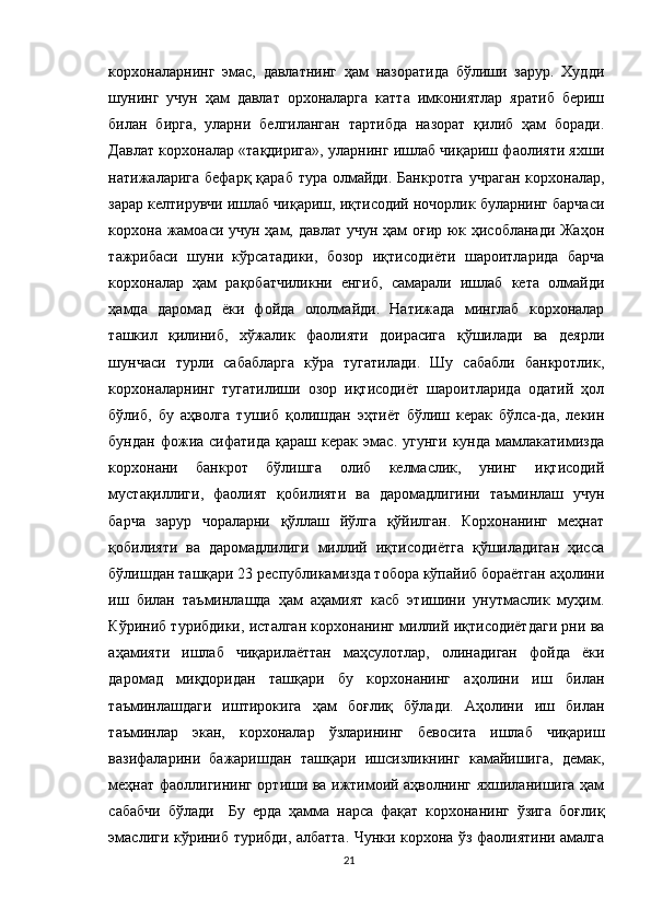 корхоналарнинг   эмас,   давлатнинг   ҳам   назоратида   бўлиши   зарур.   Худди
шунинг   учун   ҳам   давлат   орхоналарга   катта   имкониятлар   яратиб   бериш
билан   бирга,   уларни   белгиланган   тартибда   назорат   қилиб   ҳам   боради.
Давлат корхоналар «тақдирига», уларнинг ишлаб чиқариш фаолияти яхши
натижаларига бефарқ  қараб тура  олмайди. Банкротга  учраган  корхоналар,
зарар келтирувчи ишлаб чиқариш, иқтисодий ночорлик буларнинг барчаси
корхона жамоаси учун ҳам, давлат учун ҳам  оғир юк ҳисобланади Жаҳон
тажрибаси   шуни   кўрсатадики,   бозор   иқтисодиёти   шароитларида   барча
корхоналар   ҳам   рақобатчиликни   енгиб,   самарали   ишлаб   кета   олмайди
ҳамда   даромад   ёки   фойда   ололмайди.   Натижада   минглаб   корхоналар
ташкил   қилиниб,   хўжалик   фаолияти   доирасига   қўшилади   ва   деярли
шунчаси   турли   сабабларга   кўра   тугатилади.   Шу   сабабли   банкротлик,
корхоналарнинг   тугатилиши   озор   иқтисодиёт   шароитларида   одатий   ҳол
бўлиб,   бу   аҳволга   тушиб   қолишдан   эҳтиёт   бўлиш   керак   бўлса-да,   лекин
бундан   фожиа   сифатида   қараш   керак  эмас.   угунги   кунда   мамлакатимизда
корхонани   банкрот   бўлишга   олиб   келмаслик,   унинг   иқтисодий
мустақиллиги,   фаолият   қобилияти   ва   даромадлигини   таъминлаш   учун
барча   зарур   чораларни   қўллаш   йўлга   қўйилган.   Корхонанинг   меҳнат
қобилияти   ва   даромадлилиги   миллий   иқтисодиётга   қўшиладиган   ҳисса
бўлишдан ташқари 23 республикамизда тобора кўпайиб бораётган аҳолини
иш   билан   таъминлашда   ҳам   аҳамият   касб   этишини   унутмаслик   муҳим.
Кўриниб турибдики, исталган корхонанинг миллий иқтисодиётдаги рни ва
аҳамияти   ишлаб   чиқарилаёттан   маҳсулотлар,   олинадиган   фойда   ёки
даромад   миқдоридан   ташқари   бу   корхонанинг   аҳолини   иш   билан
таъминлашдаги   иштирокига   ҳам   боғлиқ   бўлади.   Аҳолини   иш   билан
таъминлар   экан,   корхоналар   ўзларининг   бевосита   ишлаб   чиқариш
вазифаларини   бажаришдан   ташқари   ишсизликнинг   камайишига,   демак,
меҳнат фаоллигининг ортиши ва ижтимоий аҳволнинг яхшиланишига ҳам
сабабчи   бўлади     Бу   ерда   ҳамма   нарса   фақат   корхонанинг   ўзига   боғлиқ
эмаслиги кўриниб турибди, албатта. Чунки корхона ўз фаолиятини амалга
21