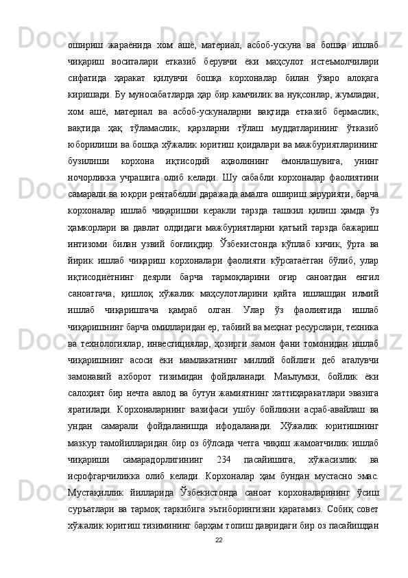 ошириш   жараёнида   хом   ашё,   материал,   асбоб-ускуна   ва   бошқа   ишлаб
чиқариш   воситалари   етказиб   берувчи   ёки   маҳсулот   истеъмолчилари
сифатида   ҳаракат   қилувчи   бошқа   корхоналар   билан   ўзаро   алоқага
киришади. Бу муносабатларда ҳар бир камчилик ва нуқсонлар, жумладан,
хом   ашё,   материал   ва   асбоб-ускуналарни   вақтида   етказиб   бермаслик,
вақтида   ҳақ   тўламаслик,   қарзларни   тўлаш   муддатларининг   ўтказиб
юборилиши ва бошқа хўжалик юритиш қоидалари ва мажбуриятларининг
бузилиши   корхона   иқтисодий   аҳволининг   ёмонлашувига,   унинг
ночорликка   учрашига   олиб   келади.   Шу   сабабли   корхоналар   фаолиятини
самарали ва юқори рентабелли даражада амалга ошириш зарурияти, барча
корхоналар   ишлаб   чиқаришни   керакли   тарзда   ташкил   қилиш   ҳамда   ўз
ҳамкорлари   ва   давлат   олдидаги   мажбуриятларни   қатъий   тарзда   бажариш
интизоми   билан   узвий   боғлиқдир.   Ўзбекистонда   кўплаб   кичик,   ўрта   ва
йирик   ишлаб   чиқариш   корхоналари   фаолияти   кўрсатаётган   бўлиб,   улар
иқтисодиётнинг   деярли   барча   тармоқларини   оғир   саноатдан   енгил
саноатгача,   қишлоқ   хўжалик   маҳсулотларини   қайта   ишлашдан   илмий
ишлаб   чиқаришгача   қамраб   олган.   Улар   ўз   фаолиятида   ишлаб
чиқаришнинг барча омилларидан ер, табиий ва меҳнат ресурслари, техника
ва   технологиялар,   инвестициялар,   ҳозирги   замон   фани   томонидан   ишлаб
чиқаришнинг   асоси   ёки   мамлакатнинг   миллий   бойлиги   деб   аталувчи
замонавий   ахборот   тизимидан   фойдаланади.   Маълумки,   бойлик   ёки
салоҳият   бир   нечта   авлод   ва   бутун   жамиятнинг   хаттиҳаракатлари   эвазига
яратилади.   Корхоналарнинг   вазифаси   ушбу   бойликни   асраб-авайлаш   ва
ундан   самарали   фойдаланишда   ифодаланади.   Хўжалик   юритишнинг
мазкур   тамойилларидан   бир   оз   бўлсада   четга   чиқиш   жамоатчилик   ишлаб
чиқариши   самарадорлигининг   234   пасайишига,   хўжасизлик   ва
исрофгарчиликка   олиб   келади.   Корхоналар   ҳам   бундан   мустасно   эмас.
Мустақиллик   йилларида   Ўзбекистонда   саноат   корхоналарининг   ўсиш
суръатлари   ва   тармоқ   таркибига   эътиборингизни   қаратамиз.   Собиқ   совет
хўжалик юритиш тизимининг барҳам топиш давридаги бир оз пасайишдан
22