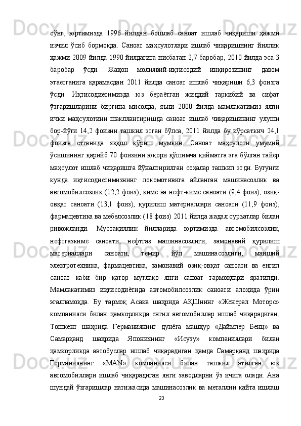 сўнг,   юртимизда   1996   йилдан   бошлаб   саноат   ишлаб   чиқариши   ҳажми
изчил   ўсиб   бормоқда.   Саноат   маҳсулотлари   ишлаб   чиқаришнинг   йиллик
ҳажми 2009 йилда 1990 йилдагига нисбатан 2,7 баробар, 2010 йилда эса 3
баробар   ўсди.   Жаҳон   молиявий-иқтисодий   инқирозининг   давом
этаётганига   қарамасдан   2011   йилда   саноат   ишлаб   чиқариши   6,3   фоизга
ўсди.   Иқтисодиётимизда   юз   бераётган   жиддий   таркибий   ва   сифат
ўзгаришларини   биргина   мисолда,   яъни   2000   йилда   мамлакатимиз   ялпи
ички   маҳсулотини   шакллантиришда   саноат   ишлаб   чиқаришининг   улуши
бор-йўғи   14,2   фоизни   ташкил   этган   бўлса,   2011   йилда   бу   кўрсаткич   24,1
фоизга   етганида   яққол   кўриш   мумкин.   Саноат   маҳсулоти   умумий
ўсишининг қарийб 70 фоизини юқори қўшимча қийматга эга бўлган тайёр
маҳсулот  ишлаб   чиқаришга   йўналтирилган   соҳалар  ташкил  этди.  Бугунги
кунда   иқтисодиётимизнинг   локомотивига   айланган   машинасозлик   ва
автомобилсозлик (12,2 фоиз), кимё ва нефт-кимё саноати (9,4 фоиз), озиқ-
овқат   саноати   (13,1   фоиз),   қурилиш   материаллари   саноати   (11,9   фоиз),
фармацевтика ва мебелсозлик (18 фоиз) 2011 йилда жадал суръатлар билан
ривожланди.   Мустақиллик   йилларида   юртимизда   автомобилсозлик,
нефтгазкимё   саноати,   нефтгаз   машинасозлиги,   замонавий   қурилиш
материаллари   саноати,   темир   йўл   машинасозлиги,   маиший
электротехника,   фармацевтика,   замонавий   озиқ-овқат   саноати   ва   енгил
саноат   каби   бир   қатор   мутлақо   янги   саноат   тармоқлари   яратилди.
Мамлакатимиз   иқтисодиётида   автомобилсозлик   саноати   алоҳида   ўрин
эгалламоқда.   Бу   тармоқ   Асака   шаҳрида   АҚШнинг   «Женерал   Моторс»
компанияси   билан   ҳамкорликда   енгил   автомобиллар   ишлаб   чиқарадиган,
Тошкент   шаҳрида   Германиянинг   дунёга   машҳур   «Даймлер   Бенц»   ва
Самарқанд   шаҳрида   Япониянинг   «Исузу»   компаниялари   билан
ҳамкорликда   автобуслар   ишлаб   чиқарадиган   ҳамда   Самарқанд   шаҳрида
Германиянинг   «MAN»   компанияси   билан   ташкил   этилган   юк
автомобиллари   ишлаб   чиқарадиган   янги   заводларни   ўз   ичига   олади.   Ана
шундай   ўзгаришлар   натижасида   машинасозлик   ва   металлни   қайта   ишлаш
23