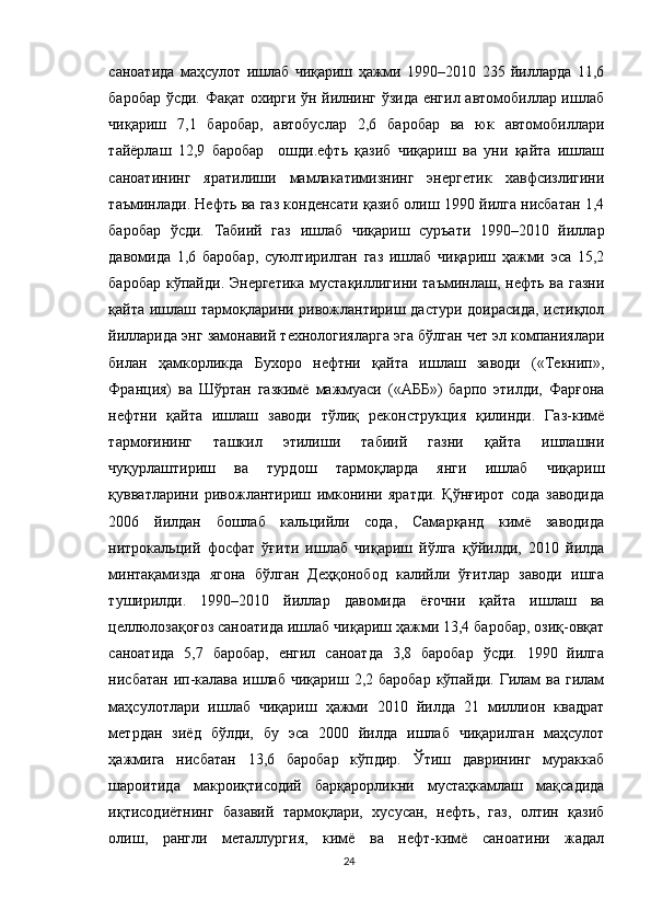 саноатида   маҳсулот   ишлаб   чиқариш   ҳажми   1990–2010   235   йилларда   11,6
баробар ўсди. Фақат охирги ўн йилнинг ўзида енгил автомобиллар ишлаб
чиқариш   7,1   баробар,   автобуслар   2,6   баробар   ва   юк   автомобиллари
тайёрлаш   12,9   баробар     ошди.ефть   қазиб   чиқариш   ва   уни   қайта   ишлаш
саноатининг   яратилиши   мамлакатимизнинг   энергетик   хавфсизлигини
таъминлади.   Нефть ва газ конденсати қазиб олиш 1990 йилга нисбатан 1,4
баробар   ўсди.   Табиий   газ   ишлаб   чиқариш   суръати   1990–2010   йиллар
давомида   1,6   баробар,   суюлтирилган   газ   ишлаб   чиқариш   ҳажми   эса   15,2
баробар  кўпайди. Энергетика  мустақиллигини таъминлаш, нефть ва газни
қайта ишлаш тармоқларини ривожлантириш дастури доирасида, истиқлол
йилларида энг замонавий технологияларга эга бўлган чет эл компаниялари
билан   ҳамкорликда   Бухоро   нефтни   қайта   ишлаш   заводи   («Текнип»,
Франция)   ва   Шўртан   газкимё   мажмуаси   («АББ»)   барпо   этилди,   Фарғона
нефтни   қайта   ишлаш   заводи   тўлиқ   реконструкция   қилинди.   Газ-кимё
тармоғининг   ташкил   этилиши   табиий   газни   қайта   ишлашни
чуқурлаштириш   ва   турдош   тармоқларда   янги   ишлаб   чиқариш
қувватларини   ривожлантириш   имконини   яратди.   Қўнғирот   сода   заводида
2006   йилдан   бошлаб   кальцийли   сода,   Самарқанд   кимё   заводида
нитрокальций   фосфат   ўғити   ишлаб   чиқариш   йўлга   қўйилди,   2010   йилда
минтақамизда   ягона   бўлган   Деҳқонобод   калийли   ўғитлар   заводи   ишга
туширилди.   1990–2010   йиллар   давомида   ёғочни   қайта   ишлаш   ва
целлюлозақоғоз саноатида ишлаб чиқариш ҳажми 13,4 баробар, озиқ-овқат
саноатида   5,7   баробар,   енгил   саноатда   3,8   баробар   ўсди.   1990   йилга
нисбатан  ип-калава  ишлаб  чиқариш   2,2  баробар  кўпайди.   Гилам   ва  гилам
маҳсулотлари   ишлаб   чиқариш   ҳажми   2010   йилда   21   миллион   квадрат
метрдан   зиёд   бўлди,   бу   эса   2000   йилда   ишлаб   чиқарилган   маҳсулот
ҳажмига   нисбатан   13,6   баробар   кўпдир.   Ўтиш   даврининг   мураккаб
шароитида   макроиқтисодий   барқарорликни   мустаҳкамлаш   мақсадида
иқтисодиётнинг   базавий   тармоқлари,   хусусан,   нефть,   газ,   олтин   қазиб
олиш,   рангли   металлургия,   кимё   ва   нефт-кимё   саноатини   жадал
24 