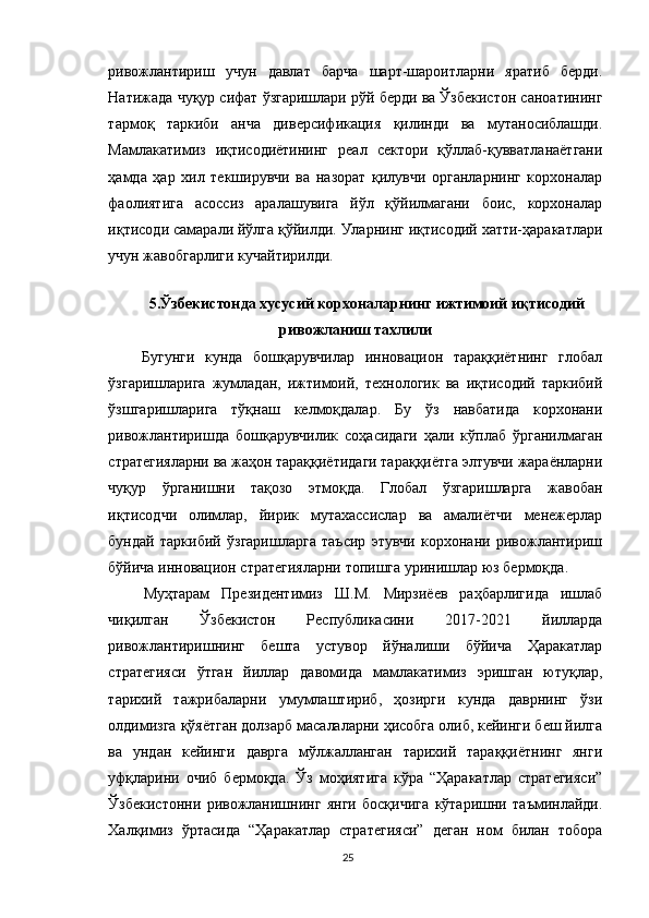 ривожлантириш   учун   давлат   барча   шарт-шароитларни   яратиб   берди.
Натижада чуқур сифат ўзгаришлари рўй берди ва Ўзбекистон саноатининг
тармоқ   таркиби   анча   диверсификация   қилинди   ва   мутаносиблашди.
Мамлакатимиз   иқтисодиётининг   реал   сектори   қўллаб-қувватланаётгани
ҳамда   ҳар   хил   текширувчи   ва   назорат   қилувчи   органларнинг   корхоналар
фаолиятига   асоссиз   аралашувига   йўл   қўйилмагани   боис,   корхоналар
иқтисоди самарали йўлга қўйилди. Уларнинг иқтисодий хатти-ҳаракатлари
учун жавобгарлиги кучайтирилди.
5.Ўзбекистонда хусусий корхоналарнинг ижтимоий иқтисодий
ривожланиш тахлили
  Бугунги   кунда   бошқарувчилар   инновацион   тараққиётнинг   глобал
ўзгаришларига   жумладан,   ижтимоий,   технологик   ва   иқтисодий   таркибий
ўзшгаришларига   тўқнаш   келмоқдалар.   Бу   ўз   навбатида   корхонани
ривожлантиришда   бошқарувчилик   соҳасидаги   ҳали   кўплаб   ўрганилмаган
стратегияларни ва жаҳон тараққиётидаги тараққиётга элтувчи жараёнларни
чуқур   ўрганишни   тақозо   этмоқда.   Глобал   ўзгаришларга   жавобан
иқтисодчи   олимлар,   йирик   мутахассислар   ва   амалиётчи   менежерлар
бундай   таркибий   ўзгаришларга   таъсир   этувчи   корхонани   ривожлантириш
бўйича инновацион стратегияларни топишга уринишлар юз бермоқда.
  Муҳтарам   Президентимиз   Ш.М.   Мирзиёев   раҳбарлигида   ишлаб
чиқилган   Ўзбекистон   Республикасини   2017-2021   йилларда
ривожлантиришнинг   бешта   устувор   йўналиши   бўйича   Ҳаракатлар
стратегияси   ўтган   йиллар   давомида   мамлакатимиз   эришган   ютуқлар,
тарихий   тажрибаларни   умумлаштириб,   ҳозирги   кунда   даврнинг   ўзи
олдимизга қўяётган долзарб масалаларни ҳисобга олиб, кейинги беш йилга
ва   ундан   кейинги   даврга   мўлжалланган   тарихий   тараққиётнинг   янги
уфқларини   очиб   бермоқда.   Ўз   моҳиятига   кўра   “Ҳаракатлар   стратегияси”
Ўзбекистонни   ривожланишнинг   янги   босқичига   кўтаришни   таъминлайди.
Халқимиз   ўртасида   “Ҳаракатлар   стратегияси”   деган   ном   билан   тобора
25