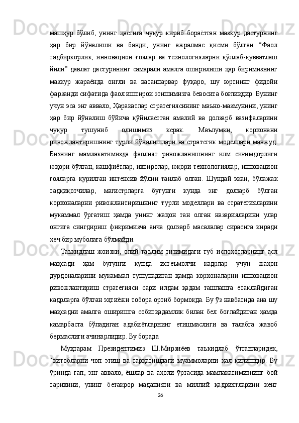 машҳур   бўлиб,   унинг   ҳаётига   чуқур   кириб   бораётган   мазкур   дастурнинг
ҳар   бир   йўналиши   ва   банди,   унинг   ажралмас   қисми   бўлган   “Фаол
тадбиркорлик,   инновацион   ғоялар   ва   технологияларни   қўллаб-қувватлаш
йили”   давлат   дастурининг   самарали   амалга   оширилиши   ҳар   биримизнинг
мазкур   жараёнда   онгли   ва   ватанпарвар   фуқаро,   шу   юртнинг   фидойи
фарзанди сифатида фаол иштирок этишимизга бевосита боғлиқдир. Бунинг
учун эса энг аввало, Ҳаракатлар стратегиясининг маъно-мазмунини, унинг
ҳар   бир   йўналиш   бўйича   қўйилаётган   амалий   ва   долзарб   вазифаларини
чуқур   тушуниб   олишимиз   керак.   Маълумки,   корхонани
ривожлантиришнинг турли йўналишлари ва стратегик моделлари мавжуд.
Бизнинг   мамлакатимизда   фаолият   ривожланишнинг   илм   сиғимдорлиги
юқори бўлган, кашфиётлар, ихтиролар, юқори технологиялар, инновацион
ғояларга   қурилган   интенсив   йўлни   танлаб   олган.   Шундай   экан,   бўлажак
тадқиқотчилар,   магистрларга   бугунги   кунда   энг   долзарб   бўлган
корхоналарни   ривожлантиришнинг   турли   моделлари   ва   стратегияларини
мукаммал   ўргатиш   ҳамда   унинг   жаҳон   тан   олган   назарияларини   улар
онгига   сингдириш   фикримизча   анча   долзарб   масалалар   сирасига   киради
ҳеч бир муболаға бўлмайди.
Таъкидлаш   жоизки,   олий   таълим   тизимидаги   туб   ислоҳотларнинг   асл
мақсади   ҳам   бугунги   кунда   истеъмолчи   кадрлар   учун   жаҳон
дурдоналарини   мукаммал   тушунадиган   ҳамда   корхоналарни   инновацион
ривожлантириш   стратегияси   сари   илдам   қадам   ташлашга   етаклайдиган
кадрларга бўлган эҳтиёжи тобора ортиб бормоқда. Бу ўз навбатида ана шу
мақсадни   амалга   оширишга   собитқадамлик   билан   бел   боғлайдиган   ҳамда
камарбаста   бўладиган   адабиётларнинг   етишмаслиги   ва   талабга   жавоб
бермаслиги ачинарлидир. Бу борада 
Муҳтарам   Президентимиз   Ш.Мирзиёев   таъкидлаб   ўтганларидек,
“китобларни   чоп   этиш   ва   тарқатишдаги   муаммоларни   ҳал   қилишдир.   Бу
ўринда   гап,   энг   аввало,   ёшлар   ва   аҳоли   ўртасида   мамлакатимизнинг   бой
тарихини,   унинг   бетакрор   маданияти   ва   миллий   қадриятларини   кенг
26