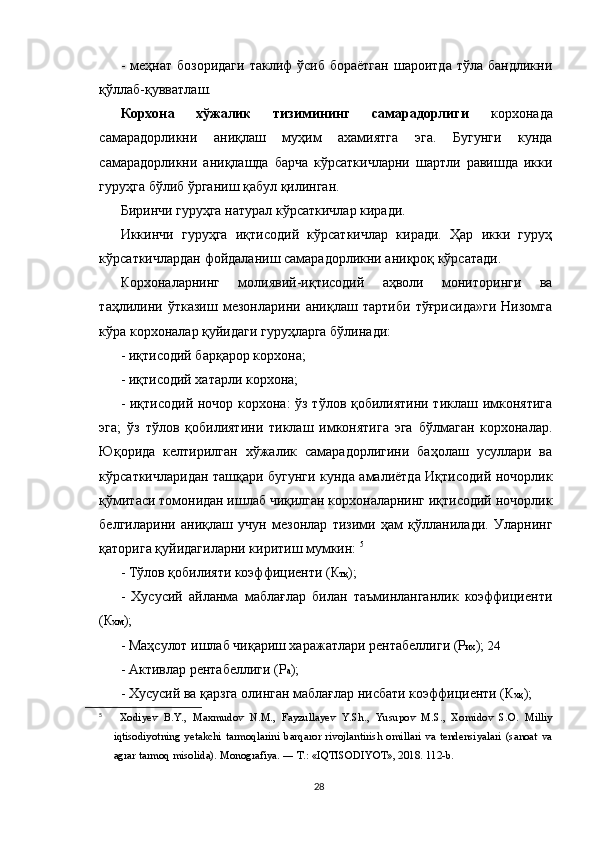 -  меҳнат бозоридаги  таклиф  ўсиб  бораётган  шароитда  тўла  бандликни
қўллаб-қувватлаш.
Корхона   хўжалик   тизимининг   самарадорлиги   корхонада
самарадорликни   аниқлаш   муҳим   ахамиятга   эга.   Бугунги   кунда
самарадорликни   аниқлашда   барча   кўрсаткичларни   шартли   равишда   икки
гуруҳга бўлиб ўрганиш қабул қилинган. 
Биринчи гуруҳга натурал кўрсаткичлар киради. 
Иккинчи   гуруҳга   иқтисодий   кўрсаткичлар   киради.   Ҳар   икки   гуруҳ
кўрсаткичлардан фойдаланиш самарадорликни аниқроқ кўрсатади. 
Корхоналарнинг   молиявий-иқтисодий   аҳволи   мониторинги   ва
таҳлилини   ўтказиш   мезонларини   аниқлаш   тартиби   тўғрисида»ги   Низомга
кўра корхоналар қуйидаги гуруҳларга бўлинади: 
- иқтисодий барқарор корхона; 
- иқтисодий хатарли корхона; 
- иқтисодий ночор корхона: ўз тўлов қобилиятини тиклаш имконятига
эга;   ўз   тўлов   қобилиятини   тиклаш   имконятига   эга   бўлмаган   корхоналар.
Юқорида   келтирилган   хўжалик   самарадорлигини   баҳолаш   усуллари   ва
кўрсаткичларидан ташқари бугунги кунда амалиётда Иқтисодий ночорлик
қўмитаси томонидан ишлаб чиқилган корхоналарнинг иқтисодий ночорлик
белгиларини   аниқлаш   учун   мезонлар   тизими   ҳам   қўлланилади.   Уларнинг
қаторига қуйидагиларни киритиш мумкин:  5
- Тўлов қобилияти коэффициенти (К тқ ); 
-   Хусусий   айланма   маблағлар   билан   таъминланганлик   коэффициенти
(К хм ); 
- Маҳсулот ишлаб чиқариш харажатлари рентабеллиги (Р их );  24 
- Активлар рентабеллиги (Р а ); 
- Хусусий ва қарзга олинган маблағлар нисбати коэффициенти (К хқ ); 
5
  Xodiyev   B.Y.,   Maxmudov   N.M.,   Fayzullayev   Y.Sh.,   Yusupov   M.S.,   Xomidov   S.O.   Milliy
iqtisodiyotning   yetakchi   tarmoqlarini   barqaror   rivojlantirish   omillari   va   tendensiyalari   (sanoat   va
agrar tarmoq misolida).  Monografiya. ― T.: «IQTISODIYOT», 2018. 112-b.
28 