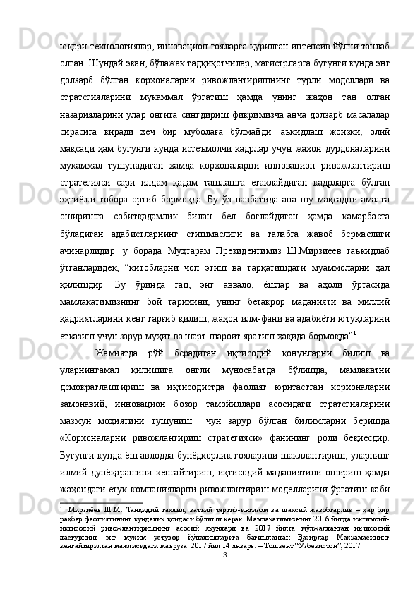 юқори технологиялар, инновацион ғояларга қурилган интенсив йўлни танлаб
олган. Шундай экан, бўлажак тадқиқотчилар, магистрларга бугунги кунда энг
долзарб   бўлган   корхоналарни   ривожлантиришнинг   турли   моделлари   ва
стратегияларини   мукаммал   ўргатиш   ҳамда   унинг   жаҳон   тан   олган
назарияларини   улар   онгига   сингдириш   фикримизча   анча   долзарб   масалалар
сирасига   киради   ҳеч   бир   муболаға   бўлмайди.   аъкидлаш   жоизки,   олий
мақсади ҳам  бугунги кунда истеъмолчи кадрлар учун жаҳон дурдоналарини
мукаммал   тушунадиган   ҳамда   корхоналарни   инновацион   ривожлантириш
стратегияси   сари   илдам   қадам   ташлашга   етаклайдиган   кадрларга   бўлган
эҳтиёжи   тобора   ортиб   бормоқда.   Бу   ўз   навбатида   ана   шу   мақсадни   амалга
оширишга   собитқадамлик   билан   бел   боғлайдиган   ҳамда   камарбаста
бўладиган   адабиётларнинг   етишмаслиги   ва   талабга   жавоб   бермаслиги
ачинарлидир.   у   борада   Муҳтарам   Президентимиз   Ш.Мирзиёев   таъкидлаб
ўтганларидек,   “китобларни   чоп   этиш   ва   тарқатишдаги   муаммоларни   ҳал
қилишдир.   Бу   ўринда   гап,   энг   аввало,   ёшлар   ва   аҳоли   ўртасида
мамлакатимизнинг   бой   тарихини,   унинг   бетакрор   маданияти   ва   миллий
қадриятларини кенг тарғиб қилиш, жаҳон илм-фани ва адабиёти ютуқларини
етказиш   учун зарур муҳит ва шарт-шароит яратиш ҳақида бормоқда” 1
.
Жамиятда   рўй   берадиган   иқтисодий   қонунларни   билиш   ва
уларнингамал   қилишига   онгли   муносабатда   бўлишда,   мамлакатни
демократлаштириш   ва   иқтисодиётда   фаолият   юритаётган   корхоналарни
замонавий,   инновацион   бозор   тамойиллари   асосидаги   стратегияларини
мазмун   моҳиятини   тушуниш     чун   зарур   бўлган   билимларни   беришда
«Корхоналарни   ривожлантириш   стратегияси»   фанининг   роли   беқиёсдир.
Бугунги кунда ёш авлодда бунёдкорлик ғояларини шакллантириш, уларнинг
илмий   дунёқарашини   кенгайтириш,   иқтисодий   маданиятини   ошириш   ҳамда
жаҳондаги   етук   компанияларни   ривожлантириш   моделларини  ўргатиш   каби
1
    Мирзиёев   Ш.М.   Танқидий   тахлил,   қатъий   тартиб-интизом   ва   шахсий   жавобгарлик   –   ҳар   бир
раҳбар фаолиятининг кундалик қоидаси бўлиши керак. Мамлакатимизнинг 2016 йилда ижтимоий-
иқтисодий   ривожлантиришнинг   асосий   якунлари   ва   2017   йилга   мўлжалланган   иқтисодий
дастурнинг   энг   муҳим   устувор   йўналишларига   бағишланган   Вазирлар   Маҳкамасининг
кенгайтирилган мажлисидаги маъруза. 2017 йил 14 январь. – Тошкент “Ўзбекистон”, 2017.
3