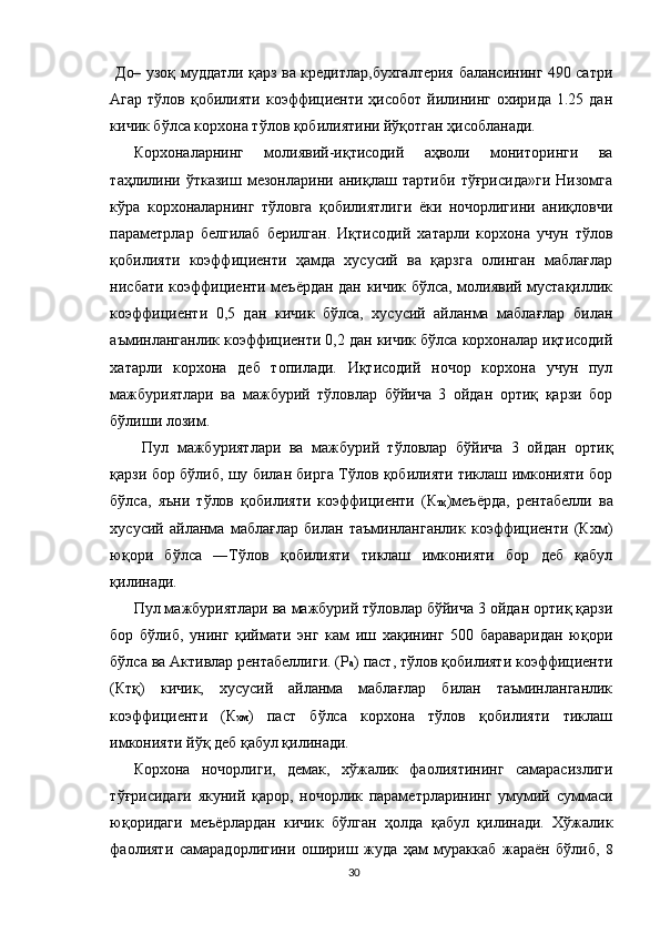                  Д О – узоқ муддатли қарз ва кредитлар,бухгалтерия балансининг 490 сатри
Агар  тўлов  қобилияти  коэффициенти ҳисобот  йилининг  охирида 1.25  дан
кичик бўлса корхона тўлов қобилиятини йўқотган ҳисобланади.
Корхоналарнинг   молиявий-иқтисодий   аҳволи   мониторинги   ва
таҳлилини   ўтказиш   мезонларини   аниқлаш   тартиби   тўғрисида»ги   Низомга
кўра   корхоналарнинг   тўловга   қобилиятлиги   ёки   ночорлигини   аниқловчи
параметрлар   белгилаб   берилган.   Иқтисодий   хатарли   корхона   учун   тўлов
қобилияти   коэффициенти   ҳамда   хусусий   ва   қарзга   олинган   маблағлар
нисбати коэффициенти меъёрдан дан кичик бўлса, молиявий мустақиллик
коэффициенти   0,5   дан   кичик   бўлса,   хусусий   айланма   маблағлар   билан
аъминланганлик коэффициенти 0,2 дан кичик бўлса корхоналар иқтисодий
хатарли   корхона   деб   топилади.   Иқтисодий   ночор   корхона   учун   пул
мажбуриятлари   ва   мажбурий   тўловлар   бўйича   3   ойдан   ортиқ   қарзи   бор
бўлиши лозим.
  Пул   мажбуриятлари   ва   мажбурий   тўловлар   бўйича   3   ойдан   ортиқ
қарзи бор бўлиб, шу билан бирга Тўлов қобилияти тиклаш имконияти бор
бўлса,   яъни   тўлов   қобилияти   коэффициенти   (К тқ )меъёрда,   рентабелли   ва
хусусий   айланма   маблағлар   билан   таъминланганлик   коэффициенти   (Кхм)
юқори   бўлса   ―Тўлов   қобилияти   тиклаш   имконияти   бор   деб   қабул
қилинади. 
Пул мажбуриятлари ва мажбурий тўловлар бўйича 3 ойдан ортиқ қарзи
бор   бўлиб,   унинг   қиймати   энг   кам   иш   хақининг   500   бараваридан   юқори
бўлса ва Активлар рентабеллиги. (Р а ) паст, тўлов қобилияти коэффициенти
(Ктқ)   кичик,   хусусий   айланма   маблағлар   билан   таъминланганлик
коэффициенти   (К хм )   паст   бўлса   корхона   тўлов   қобилияти   тиклаш
имконияти йўқ деб қабул қилинади. 
Корхона   ночорлиги,   демак,   хўжалик   фаолиятининг   самарасизлиги
тўғрисидаги   якуний   қарор,   ночорлик   параметрларининг   умумий   суммаси
юқоридаги   меъёрлардан   кичик   бўлган   ҳолда   қабул   қилинади.   Хўжалик
фаолияти   самарадорлигини   ошириш   жуда   ҳам   мураккаб   жараён   бўлиб,   8
30 