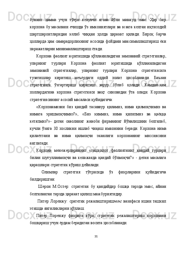 бунинг   ҳамма   учун   тўғри   келувчи   ягона   йўли   мавжуд   эмас.   Ҳар   бир
корхона бу масалани ечишда ўз имкониятлари ва юзага келган иқтисодий
шартшароитларидан   келиб   чиққан   ҳолда   ҳаракат   қилади.   Бироқ   барча
ҳолларда ҳам самарадорликнинг асосида фойдани максималлаштириш ёки
харажатларни минималлаштириш ётади.
Корхона фаолият юритишида қўлланиладиган замонавий стратегиялар,
уларнинг   турлари   Корхона   фаолият   юритишида   қўлланиладиган
замонавий   стратегиялар,   уларнинг   турлари   Корхона   стратегиясига
тузатишлар   киритиш   меъёрдаги   оддий   холат   ҳисобланади.   Баъзан
стратегияга   ўзгартириш   киритиш   зарур   бўлиб   қолади.   Камдан-кам
холлардагина   корхона   стратегияси   вақт   синовидан   ўта   олади.   Корхона
стратегиясининг асосий масаласи қуйидагича: 
«Корхонамизни   биз   қандай   тасаввур   қиламиз,   нима   қилмоқчимиз   ва
нимага   эришмоқчимиз?»,   «Биз   киммиз,   нима   қиляпмиз   ва   қаёққа
кетяпмиз?»-   деган   саволнинг   жавоби   фирманинг   йўналишини   белгилаб,
кучли   ўзига   30   хосликни   ишлаб   чиқиш   имконини   беради.   Корхона   нима
қилаётгани   ва   нима   қилмоқчи   эканлиги   корхонанинг   миссиясини
англатади. 
Корхона   менежерларининг   «ташкилот   фаолиятнинг   қандай   турлари
билан   шуғулланмоқчи   ва   келажакда   қандай   бўлмоқчи?»   -   деган   масалага
қарашлари стратегик кўриш дейилади.
  Олимлар   стратегия   тўғрисида   ўз   фикрларини   қуйидагича
билдиришган: 
  Шерон   М.Остер:   стратегия   бу   қандайдир   бошқа   тарзда   эмас,   айнан
белгиланган тарзда ҳаракат қилиш мажбуриятидир.
  Питер Лоренжу :   сратегик режалаштириш нинг   вазифаси ишни ташкил
этишда янгиликларни қўллаш. 
Питер   Лоренжу   фикрига   кўра,   стратегик   режалаштириш   корхонани
бошқариш учун ёрдам берадиган восита ҳисобланади. 
31