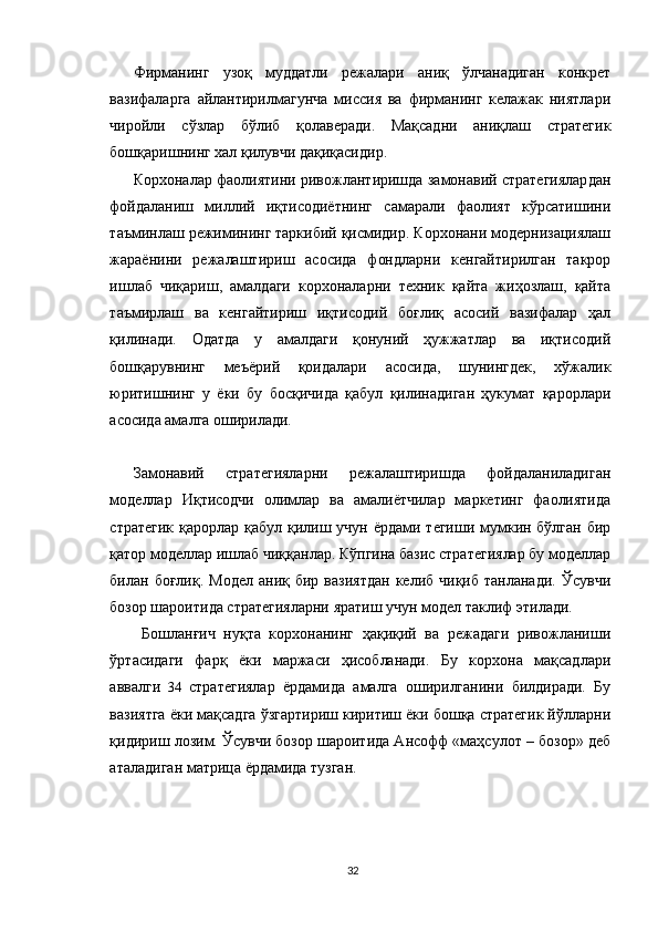 Фирманинг   узоқ   муддатли   режалари   аниқ   ўлчанадиган   конкрет
вазифаларга   айлантирилмагунча   миссия   ва   фирманинг   келажак   ниятлари
чиройли   сўзлар   бўлиб   қолаверади.   Мақсадни   аниқлаш   стратегик
бошқаришнинг хал қилувчи дақиқасидир. 
Корхоналар фаолиятини ривожлантиришда замонавий стратегиялардан
фойдаланиш   миллий   иқтисодиётнинг   самарали   фаолият   кўрсатишини
таъминлаш режимининг таркибий қисмидир. Корхонани модернизациялаш
жараёнини   режалаштириш   асосида   фондларни   кенгайтирилган   такрор
ишлаб   чиқариш,   амалдаги   корхоналарни   техник   қайта   жиҳозлаш,   қайта
таъмирлаш   ва   кенгайтириш   иқтисодий   боғлиқ   асосий   вазифалар   ҳал
қилинади.   Одатда   у   амалдаги   қонуний   ҳужжатлар   ва   иқтисодий
бошқарувнинг   меъёрий   қоидалари   асосида,   шунингдек,   хўжалик
юритишнинг   у   ёки   бу   босқичида   қабул   қилинадиган   ҳукумат   қарорлари
асосида амалга оширилади. 
Замонавий   стратегияларни   режалаштиришда   фойдаланиладиган
моделлар   Иқтисодчи   олимлар   ва   амалиётчилар   маркетинг   фаолиятида
стратегик қарорлар қабул қилиш учун ёрдами тегиши мумкин бўлган бир
қатор моделлар ишлаб чиққанлар. Кўпгина базис стратегиялар бу моделлар
билан  боғлиқ.  Модел  аниқ  бир  вазиятдан   келиб  чиқиб  танланади.   Ўсувчи
бозор шароитида стратегияларни яратиш учун модел таклиф этилади.
  Бошланғич   нуқта   корхонанинг   ҳақиқий   ва   режадаги   ривожланиши
ўртасидаги   фарқ   ёки   маржаси   ҳисобланади.   Бу   корхона   мақсадлари
аввалги   34   стратегиялар   ёрдамида   амалга   оширилганини   билдиради.   Бу
вазиятга ёки мақсадга ўзгартириш киритиш ёки бошқа стратегик йўлларни
қидириш лозим. Ўсувчи бозор шароитида Ансофф «маҳсулот – бозор» деб
аталадиган матрица ёрдамида тузган. 
32