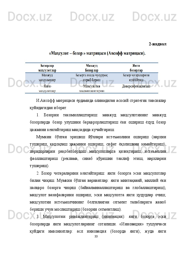 2-жадвал
И.Ансофф матрицаси ёрдамида олинадиган асосий стратегик тавсиялар
қуйидагидан иборат:
1.   Бозорни   такомиллаштириш:   мавжуд   маҳсулотниннг   мавжуд
бозорларда   бозор   улушини   барқарорлаштириш   ёки   ошириш   ёҳуд   бозор
ҳажмини кенгайтириш мақсадида кучайтириш. 
Мумкин   бўлган   эришиш   йўллари   истеъмолини   ошириш   (нархни
тушириш,   қадоқлаш   ҳажмини   ошириш,   сифат   ёқолишини   камайтириш),
харидорларни   рақобатбордош   маҳсулотларга   қизиқтириш,   истеъмолни
фаоллаштириш   (реклама,   синаб   кўришни   таклиф   этиш,   нархларни
тушириш). 
2.   Бозор   чегараларини   кенгайтириш:   янги   бозорга   эски   маҳсулотлар
билан   чиқиш.   Мумкин   бўлган   вариантлар:   янги   минтақавий,   миллий   ёки
халқаро   бозорга   чиқиш   (байналминаллаштириш   ва   глобаллаштириш);
маҳсулот   вазифаларини   ошириш;   эски   маҳсулотга   янги   ҳудудлар   очиш;
маҳсулотни   истеъмолчининг   белгиланган   сегмент   талабларига   жавоб
бериши учун мослаштириш (бозорни сегментлаш). 
3.   Маҳсулотни   ривожлантириш   (инновация):   янги   бозорга   эски
бозорларда   янги   маҳсулотларнинг   сотилиши.   «Инновация»   тушунчаси
қуйдаги   имкониятлар:   асл   инновация   (бозорда   янги);   жуда   янги
33 