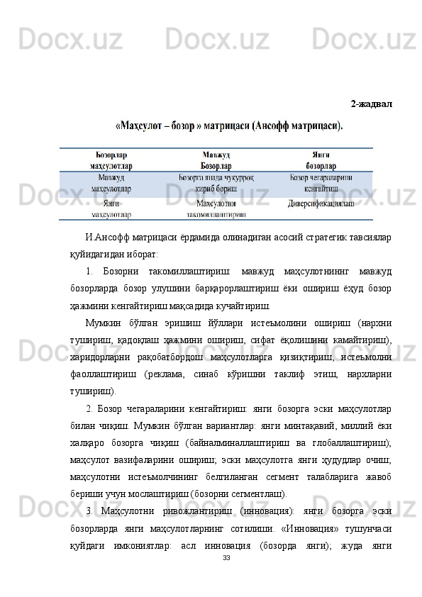 2-жадвал
И.Ансофф матрицаси ёрдамида олинадиган асосий стратегик тавсиялар
қуйидагидан иборат:
1.   Бозорни   такомиллаштириш:   мавжуд   маҳсулотниннг   мавжуд
бозорларда   бозор   улушини   барқарорлаштириш   ёки   ошириш   ёҳуд   бозор
ҳажмини кенгайтириш мақсадида кучайтириш. 
Мумкин   бўлган   эришиш   йўллари   истеъмолини   ошириш   (нархни
тушириш,   қадоқлаш   ҳажмини   ошириш,   сифат   ёқолишини   камайтириш),
харидорларни   рақобатбордош   маҳсулотларга   қизиқтириш,   истеъмолни
фаоллаштириш   (реклама,   синаб   кўришни   таклиф   этиш,   нархларни
тушириш). 
2.   Бозор   чегараларини   кенгайтириш:   янги   бозорга   эски   маҳсулотлар
билан   чиқиш.   Мумкин   бўлган   вариантлар:   янги   минтақавий,   миллий   ёки
халқаро   бозорга   чиқиш   (байналминаллаштириш   ва   глобаллаштириш);
маҳсулот   вазифаларини   ошириш;   эски   маҳсулотга   янги   ҳудудлар   очиш;
маҳсулотни   истеъмолчининг   белгиланган   сегмент   талабларига   жавоб
бериши учун мослаштириш (бозорни сегментлаш). 
3.   Маҳсулотни   ривожлантириш   (инновация):   янги   бозорга   эски
бозорларда   янги   маҳсулотларнинг   сотилиши.   «Инновация»   тушунчаси
қуйдаги   имкониятлар:   асл   инновация   (бозорда   янги);   жуда   янги
33