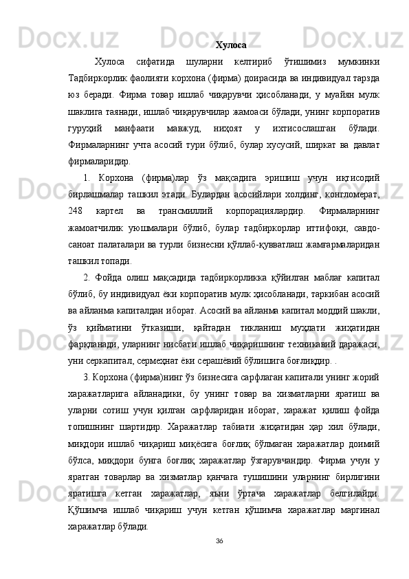 Хулоса
  Хулоса   сифатида   шуларни   келтириб   ўтишимиз   мумкинки
Тадбиркорлик фаолияти корхона (фирма) доирасида ва индивидуал тарзда
юз   беради.   Фирма   товар   ишлаб   чиқарувчи   ҳисобланади,   у   муайян   мулк
шаклига таянади, ишлаб чиқарувчилар жамоаси бўлади, унинг корпоратив
гуруҳий   манфаати   мавжуд,   ниҳоят   у   ихтисослашган   бўлади.
Фирмаларнинг   учта   асосий   тури   бўлиб,   булар   хусусий,   ширкат   ва   давлат
фирмаларидир.  
1.   Корхона   (фирма)лар   ўз   мақсадига   эришиш   учун   иқтисодий
бирлашмалар   ташкил   этади.   Булардан   асосийлари   холдинг,   конгломерат,
248   картел   ва   трансмиллий   корпорациялардир.   Фирмаларнинг
жамоатчилик   уюшмалари   бўлиб,   булар   тадбиркорлар   иттифоқи,   савдо-
саноат палаталари ва турли бизнесни қўллаб-қувватлаш жамғармаларидан
ташкил топади. 
2.   Фойда   олиш   мақсадида   тадбиркорликка   қўйилган   маблағ   капитал
бўлиб, бу индивидуал ёки корпоратив мулк ҳисобланади, таркибан асосий
ва айланма капиталдан иборат. Асосий ва айланма капитал моддий шакли,
ўз   қийматини   ўтказиши,   қайтадан   тикланиш   муҳлати   жиҳатидан
фарқланади, уларнинг нисбати ишлаб чиқаришнинг техникавий даражаси,
уни серкапитал, сермеҳнат ёки серашёвий бўлишига боғлиқдир. . 
3. Корхона (фирма)нинг ўз бизнесига сарфлаган капитали унинг жорий
харажатларига   айланадики,   бу   унинг   товар   ва   хизматларни   яратиш   ва
уларни   сотиш   учун   қилган   сарфларидан   иборат,   харажат   қилиш   фойда
топишнинг   шартидир.   Харажатлар   табиати   жиҳатидан   ҳар   хил   бўлади,
миқдори   ишлаб   чиқариш   миқёсига   боғлиқ   бўлмаган   харажатлар   доимий
бўлса,   миқдори   бунга   боғлиқ   харажатлар   ўзгарувчандир.   Фирма   учун   у
яратган   товарлар   ва   хизматлар   қанчага   тушишини   уларнинг   бирлигини
яратишга   кетган   харажатлар,   яъни   ўртача   харажатлар   белгилайди.
Қўшимча   ишлаб   чиқариш   учун   кетган   қўшимча   харажатлар   маргинал
харажатлар бўлади. 
36