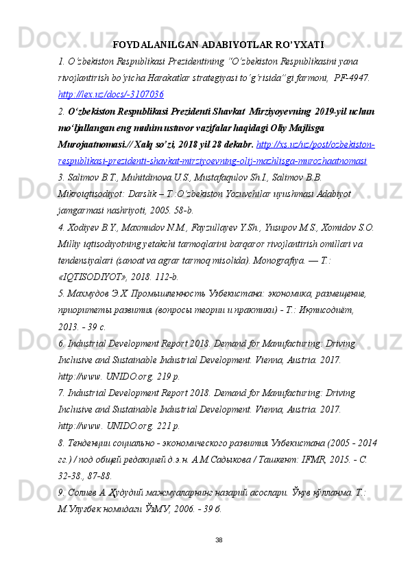 FOYDALANILGAN ADABIYOTLAR RO’YXATI
1. O ‘zbekiston Respublikasi Prezidentining “O‘zbekiston Respublikasini yana 
rivojlantirish bo‘yicha Harakatlar strategiyasi to‘g‘risida”gi farmoni,  PF-4947. 
http    ://    lex    .   uz    /   docs    /-3107036     
2. O‘zbekiston Respublikasi Prezidenti Shavkat  Mirziyoyevning   2019-yil uchun 
mo‘ljallangan eng muhim ustuvor vazifalar haqidagi Oliy Majlisga 
Murojaatnomasi.// Xalq so’zi, 2018 yil 28 dekabr.  http://xs.uz/uz/post/ozbekiston-
respublikasi-prezidenti-shavkat-mirziyoevning-olij-mazhlisga-murozhaatnomasi  
3. Salimov B.T., Muhitdinova U.S., Mustafaqulov Sh.I., Salimov B.B. 
Mikroiqtisodiyot: Darslik – T.:O’zbekiston Yozuvchilar uyushmasi Adabiyot 
jamgarmasi nashriyoti, 2005. 58-b.
4. Xodiyev B.Y., Maxmudov N.M., Fayzullayev Y.Sh., Yusupov M.S., Xomidov S.O. 
Milliy iqtisodiyotning yetakchi tarmoqlarini barqaror rivojlantirish omillari va 
tendensiyalari (sanoat va agrar tarmoq misolida). Monografiya. ― T.: 
«IQTISODIYOT», 2018. 112-b.
5. Махмудов Э.Х. Промышленность Узбекистана: экономика, размещение, 
приоритеты развития (вопросы теории и практики) - Т.: Иқтисодиёт, 
2013. - 39 с.
6. Industrial Development Report 2018. Demand for Manufacturing: Driving 
Inclusive and Sustainable Industrial Development.  Vienna,  Austria.  20 17 .  
http : //www.  UNIDO. org.  219 р.
7. Industrial Development Report 2018. Demand for Manufacturing: Driving 
Inclusive and Sustainable Industrial Development.  Vienna,  Austria.  20 17 .  
http : // www .  UNIDO. org .  221 р.
8. Тенденции социально - экономического развития Узбекистана (2005 - 2014
гг.) / под общей редакцией д.э.н. А.М.Садыкова / Ташкент: IFMR, 2015. - С. 
32-38., 87-88.
9. Солиев А. Ҳудудий мажмуаларнинг назарий асослари. Ўқув қўлланма. Т.: 
М.Улуғбек номидаги ЎзМУ, 2006. - 39 б.  
38