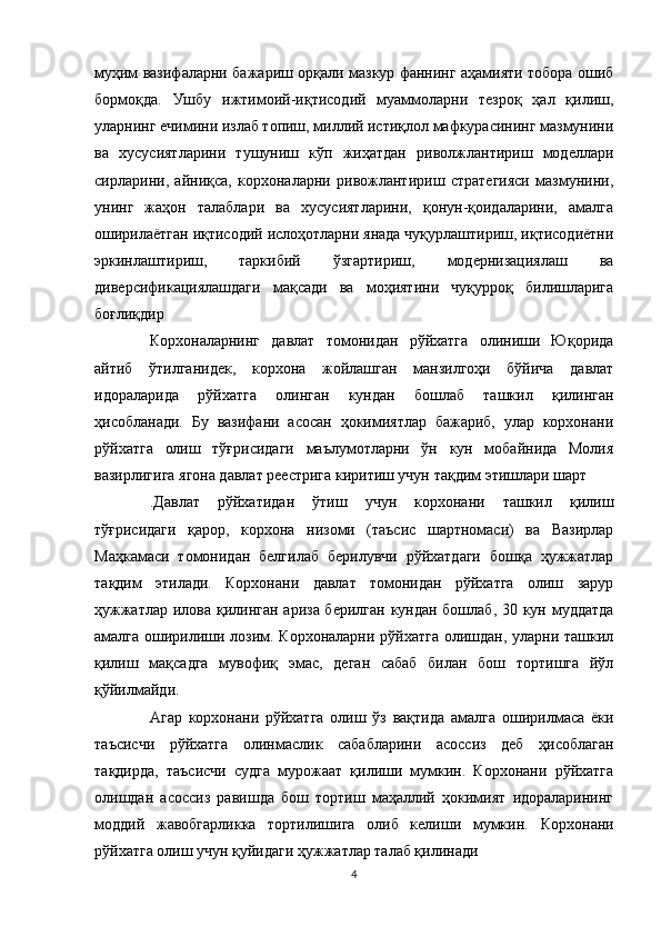муҳим вазифаларни   бажариш орқали мазкур фаннинг аҳамияти тобора ошиб
бормоқда.   Ушбу   ижтимоий-иқтисодий   муаммоларни   тезроқ   ҳал   қилиш,
уларнинг   ечимини излаб топиш, миллий истиқлол мафкурасининг мазмунини
ва   хусусиятларини   тушуниш   кўп   жиҳатдан   риволжлантириш   моделлари
сирларини,   айниқса,   корхоналарни   ривожлантириш   стратегияси   мазмунини,
унинг   жаҳон   талаблари   ва   хусусиятларини,   қонун-қоидаларини,   амалга
оширилаётган иқтисодий ислоҳотларни янада чуқурлаштириш, иқтисодиётни
эркинлаштириш,   таркибий   ўзгартириш,   модернизациялаш   ва
диверсификациялашдаги   мақсади   ва   моҳиятини   чуқурроқ   билишларига
боғлиқдир
Корхоналарнинг   давлат   томонидан   рўйхатга   олиниши   Юқорида
айтиб   ўтилганидек,   корхона   жойлашган   манзилгоҳи   бўйича   давлат
идораларида   рўйхатга   олинган   кундан   бошлаб   ташкил   қилинган
ҳисобланади.   Бу   вазифани   асосан   ҳокимиятлар   бажариб,   улар   корхонани
рўйхатга   олиш   тўғрисидаги   маълумотларни   ўн   кун   мобайнида   Молия
вазирлигига ягона давлат реестрига киритиш учун тақдим этишлари шарт
.Давлат   рўйхатидан   ўтиш   учун   корхонани   ташкил   қилиш
тўғрисидаги   қарор,   корхона   низоми   (таъсис   шартномаси)   ва   Вазирлар
Маҳкамаси   томонидан   белгилаб   берилувчи   рўйхатдаги   бошқа   ҳужжатлар
тақдим   этилади.   Корхонани   давлат   томонидан   рўйхатга   олиш   зарур
ҳужжатлар илова қилинган ариза берилган кундан бошлаб, 30 кун муддатда
амалга оширилиши лозим. Корхоналарни рўйхатга олишдан, уларни ташкил
қилиш   мақсадга   мувофиқ   эмас,   деган   сабаб   билан   бош   тортишга   йўл
қўйилмайди. 
Агар   корхонани   рўйхатга   олиш   ўз   вақтида   амалга   оширилмаса   ёки
таъсисчи   рўйхатга   олинмаслик   сабабларини   асоссиз   деб   ҳисоблаган
тақдирда,   таъсисчи   судга   мурожаат   қилиши   мумкин.   Корхонани   рўйхатга
олишдан   асоссиз   равишда   бош   тортиш   маҳаллий   ҳокимият   идораларининг
моддий   жавобгарликка   тортилишига   олиб   келиши   мумкин.   Корхонани
рўйхатга олиш учун қуйидаги ҳужжатлар талаб қилинади
4