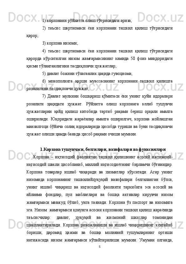 1) корхонани рўйхатга олиш тўғрисидаги ариза; 
2)   таъсис   шартномаси   ёки   корхонани   ташкил   қилиш   тўғрисидаги
қарор; 
3) корхона низоми; 
4)   таъсис   шартномаси   ёки   корхонани   ташкил   қилиш   тўғрисидаги
қарорда   кўрсатилган   низом   жамғармасининг   камида   50   фоиз   миқдоридаги
қисми тўланганлигини тасдиқловчи ҳужжатлар; 
5) давлат божини тўлаганлик ҳақида гувоҳнома; 
6)   монополияга   қарши   муассасанинг   корхонани   ташкил   қилишга
розилигини тасдиқловчи ҳужжат; 
7)   Давлат   мулкини   бошқариш   қўмитаси   ёки   унинг   қуйи   идоралари
розилиги   ҳақидаги   ҳужжат.   Рўйхатга   олиш   корхонага   келиб   тушувчи
ҳужжатларни   қайд   қилиш   китобида   тартиб   рақами   бериш   орқали   амалга
оширилади.   Юқоридаги   жараёнлар   амалга   оширилгач,   корхона   жойлашган
манзилгоҳи бўйича солиқ идораларида ҳисобда туриши ва буни тасдиқловчи
ҳужжат олиши ҳамда банкда ҳисоб рақами очиши мумкин.
1.Корхона тушунчаси, белгилари, вазифалари ва функсиялари
Корхона   –   иқтисодий   фаолиятни   ташкил   қилишнинг   асосий   ижтимоий-
иқтисодий шакли ҳисобланиб, миллий иқтисодиётнинг бирламчи бўғинидир.
Корхона   товарлар   ишлаб   чиқаради   ва   хизматлар   кўрсатади.   Агар   унинг
низомида   корхонанинг   ташкилийҳуқуқий   вазифалари   белгиланган   бўлса,
унинг   ишлаб   чиқариш   ва   иқтисодий   фаолияти   таркибига   эса   асосий   ва
айланма   фондлар,   пул   маблағлари   ва   бошқа   активлар   кирувчи   низом
жамғармаси   мавжуд   бўлиб,   унга   таянади.   Корхона   ўз   паспорт   ва   низомига
эга. Низом  жамғармаси қонунга асосан корхонани ташкил қилиш жараёнида
таъсисчилар:   давлат,   ҳуқуқий   ва   жисмоний   шахслар   томонидан
шакллантирилади.   Корхона   ривожланиши   ва   ишлаб   чиқаришнинг   кенгайиб
бориши,   даромад   ҳажми   ва   бошқа   молиявий   тушумларнинг   ортиши
натижасида   низом   жамғармаси   кўпайтирилиши   мумкин.   Умуман   олганда,
5
