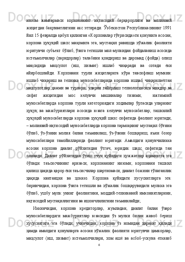 низом   жамғармаси   корхонанинг   иқтисодий   барқарорлиги   ва   молиявий
жиҳатдан  бақувватлигини  акс эттиради.  Ўзбекистон  Республикасининг 1991
йил 15 февралда қабул қилинган «Корхоналар тўғрисида»ги қонунига асосан,
корхона   ҳуқуқий   шахс   мақомига   эга,   мустақил   равишда   хўжалик   фаолияти
юритувчи субъект бўлиб, ўзига тегишли мол-мулкидан фойдаланиш асосида
истеъмолчилар   (харидорлар)   талабини   қондириш   ва   даромад   (фойда)   олиш
мақсадида   маҳсулот   (иш,   хизмат)   ишлаб   чиқаради   ва   сотади   ёки
айирбошлайди.   Корхонани   турли   жиҳатларига   кўра   тавсифлаш   мумкин:
ишлаб   чиқариш   ва   техника   муносабатларида   корхона   ишлаб   чиқарилаётган
маҳсулотлар ҳажми ва турлари, уларни тайёрлаш  технологиясига  миқдор ва
сифат   жиҳатидан   мос   келувчи   машиналар   тизими;     ижтимоий
муносабатларда   корхона   турли   категориядаги   ходимлар   ўртасида   уларнинг
ҳуқуқ   ва   мажбуриятлари   асосида   юзага   келувчи   муносабатлар;   ташкилий
ҳуқуқий муносабатларда корхона ҳуқуқий шахс сифатида фаолият юритади;
– молиявий-иқтисодий муносабатларда корхона тармоқнинг мустақил бўғини
бўлиб,   ўз-ўзини   молия   билан   таъминлаш,   ўз-ўзини   бошқариш,   яъни   бозор
муносабатлари   тамойилларида   фаолият   юритади.   Амалдаги   қонунчиликка
асосан   корхона   давлат   рўйхатидан   ўтгач,   юридик   шахс   сифатида   тан
олинади.   Давлат   рўйхатидан   ўтиш   учун   қуйидаги   ҳужжатлар   аҳамиятга   эга
бўлади:   таъсисчининг   аризаси;   корхонанинг   низоми;   корхонани   ташкил
қилиш ҳақида қарор ёки таъсисчилар шартномаси; давлат божини тўлаганлик
ҳақида   квитанция   ва   ҳоказо.   Корхона   қуйидаги   хусусиятларга   эга:
биринчидан,   корхона   ўзига   тегишли   ва   хўжалик   бошқарувидаги   мулкка   эга
бўлиб,   ушбу   мулк   унинг   фаолиятини,   моддий-техникавий   имкониятларини,
иқтисодий мустақиллигини ва ишончлилигини таъминлайди; 
Иккинчидан,   корхона   кредиторлар,   жумладан,   давлат   билан   ўзаро
муносабатлардаги   мажбуриятлар   юзасидан   ўз   мулки   билан   жавоб   бериш
хусусиятига   эга   бўлади;   учинчидан,   корхона   ўз   номидан   ҳаракат   қилади
ҳамда   амалдаги   қонунларга   асосан   хўжалик   фаолияти   юритувчи   ҳамкорлар,
маҳсулот   (иш,   хизмат)   истеъмолчилари,   хом   ашё   ва   асбоб-ускуна   етказиб
6