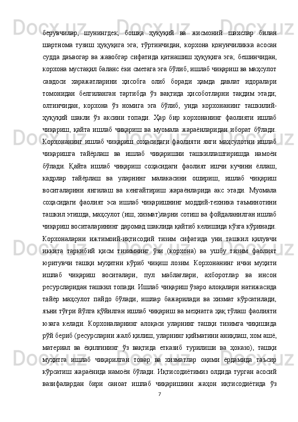берувчилар,   шунингдек,   бошқа   ҳуқуқий   ва   жисмоний   шахслар   билан
шартнома   тузиш   ҳуқуқига   эга;   тўртинчидан,   корхона   қонунчиликка   асосан
судда   даъвогар   ва   жавобгар   сифатида   қатнашиш   ҳуқуқига   эга;   бешинчидан,
корхона мустақил баланс ёки сметага эга бўлиб, ишлаб чиқариш ва маҳсулот
савдоси   харажатларини   ҳисобга   олиб   боради   ҳамда   давлат   идоралари
томонидан   белгиланган   тартибда   ўз   вақтида   ҳисоботларни   тақдим   этади;
олтинчидан,   корхона   ўз   номига   эга   бўлиб,   унда   корхонанинг   ташкилий-
ҳуқуқий   шакли   ўз   аксини   топади.   Ҳар   бир   корхонанинг   фаолияти   ишлаб
чиқариш,   қайта   ишлаб   чиқариш   ва   муомала   жараёнларидан   иборат   бўлади.
Корхонанинг   ишлаб   чиқариш   соҳасидаги   фаолияти   янги   маҳсулотни   ишлаб
чиқаришга   тайёрлаш   ва   ишлаб   чиқаришни   ташкиллаштиришда   намоён
бўлади.   Қайта   ишлаб   чиқариш   соҳасидаги   фаолият   ишчи   кучини   ёллаш,
кадрлар   тайёрлаш   ва   уларнинг   малакасини   ошириш,   ишлаб   чиқариш
воситаларини   янгилаш   ва   кенгайтириш   жараёнларида   акс   этади.   Муомала
соҳасидаги   фаолият   эса   ишлаб   чиқаришнинг   моддий-техника   таъминотини
ташкил этишда, маҳсулот (иш, хизмат)ларни сотиш ва фойдаланилган ишлаб
чиқариш воситаларининг даромад шаклида қайтиб келишида кўзга кўринади.
Корхоналарни   ижтимоий-иқтисодий   тизим   сифатида   уни   ташкил   қилувчи
иккита   таркибий   қисм   тизимнинг   ўзи   (корхона)   ва   ушбу   тизим   фаолият
юритувчи   ташқи   муҳитни   кўриб   чиқиш   лозим.   Корхонанинг   ички   муҳити
ишлаб   чиқариш   воситалари,   пул   маблағлари,   ахборотлар   ва   инсон
ресурсларидан ташкил топади. Ишлаб чиқариш ўзаро алоқалари натижасида
тайёр   маҳсулот   пайдо   бўлади,   ишлар   бажарилади   ва   хизмат   кўрсатилади,
яъни тўғри йўлга қўйилган ишлаб чиқариш ва меҳнатга ҳақ тўлаш фаолияти
юзага   келади.   Корхоналарнинг   алоқаси   уларнинг   ташқи   тизимга   чиқишида
рўй бериб (ресурсларни жалб қилиш, уларнинг қийматини аниқлаш, хом ашё,
материал   ва   ёқилғининг   ўз   вақтида   етказиб   турилиши   ва   ҳоказо),   ташқи
муҳитга   ишлаб   чиқарилган   товар   ва   хизматлар   оқими   ёрдамида   таъсир
кўрсатиш   жараёнида   намоён   бўлади.   Иқтисодиётимиз   олдида   турган   асосий
вазифалардан   бири   саноат   ишлаб   чиқаришини   жаҳон   иқтисодиётида   ўз
7