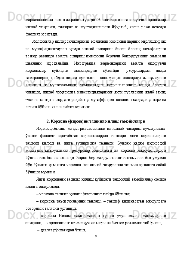 марказлашгани билан ажралиб   туради. Унинг таркибига кирувчи корхоналар
ишлаб   чиқариш,   тижорат   ва   мустақиллигини   йўқотиб,   ягона   режа   асосида
фаолият юритади.
Холдинглар  иштирокчиларнинг молиявий имкониятларини бирлаштириш
ва   мувофиқлаштириш   ҳамда   ишлаб   чиқариш   билан   боғлиқ   вазифаларни
тезкор   равишда   амалга   ошириш   имконини   берувчи   бошқарувнинг   самарали
шаклини   ифодалайди.   Интеграция   жараёнларини   амалга   оширувчи
корхоналар   қуйидаги   мақсадларни   кўзлайди:   ресурслардан   янада
самаралироқ   фойдаланишга   эришиш;     кооперация   асосидаги   алоқаларини
янгилаш   ва   мустаҳкамлаш;   мамлакатдаги   корхоналарнинг   ташқи   бозорга
чиқиши;   ишлаб   чиқаришга   инвестицияларнинг   янги   турларини   жалб   этиш;
•чки ва ташқи бозордаги рақобатда муваффақият қозониш мақсадида нарх ва
сотиш бўйича ягона сиёсат юритиш
2. Корхона (фирма)ни ташкил қилиш тамойиллари
Иқтисодиётнинг   жадал   ривожланиши   ва   ишлаб   чиқариш   кучларининг
ўсиши   фаолият   юритаётган   корхоналардан   ташқари,   янги   корхоналарни
ташкил   қилиш   ва   ишга   туширишга   таянади.   Бундай   қадам   иқтисодий
жиҳатдан   мақбулликка,   ресурслар   имконияти   ва   корхона   маҳсулотларига
бўлган талабга асосланади. Бирон-бир маҳсулотнинг тақчиллиги ёки умуман
йўқ бўлиши ҳам янги корхона ёки ишлаб чиқаришни ташкил қилишга сабаб
бўлиши мумкин. 
Янги корхонани ташкил қилиш қуйидаги ташкилий тамойиллар сосида
амалга оширилади: 
– корхона ташкил қилиш фикрининг пайдо бўлиши; 
–   корхона   таъсисчиларини   танлаш;   –   таклиф   қилинаётган   маҳсулотга
бозордаги талабни ўрганиш; 
–   корхона   Низом   жамғармасини   тузиш   учун   молия   манбаларини
аниқлаш; – корхонанинг таъсис ҳужжатлари ва бизнес-режасини тайёрлаш;
 – давлат рўйхатидан ўтиш; 
9