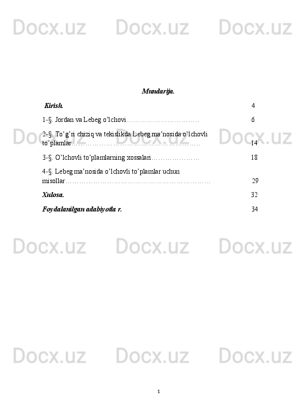 Mundarija.
 Kirish.                                                                                                             4
1-§. Jordan va Lebeg o’lchovi…………………………..                              6
2-§. To’g’ri chiziq va tekislikda Lebeg ma’nosida o’lchovli 
to’plamlar………………………………………………..                             14
3-§. O’lchovli to’plamlarning xossalari…………………                             18
4-§. Lebeg ma’nosida o’lchovli to’plamlar uchun 
misollar………………………………………………………                       29
Xulosa.                                                                                                            32
Foydalanilgan adabiyotla r.                                                                           34
1 