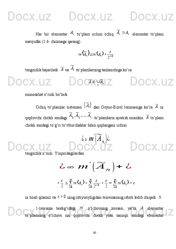 Har   bir   elementar  nA   to‘plam   uchun   ochiq  	n	n	A	A		~   elementar   to‘plam
mavjudki (1.6- chizmaga qarang)	
			
1
2~


nnn AmAm	
tengsizlik bajariladi. 	
A  va  n	A~
 to‘plamlarning tanlanishiga ko‘ra 
n
n AA ~


munosabat o‘rinli bo‘ladi.
Ochiq   to‘plamlar   sistemasi  	
	nA~   dan   Geyne-Borel   lemmasiga   ko‘ra  	
A   ni
qoplovchi chekli sondagi  	
sn	n	n	A	A	A	~,	,	~,	~	
2	1	  to‘plamlarni ajratish mumkin. 	A  to‘plam
chekli sondagi to‘g‘ri to‘rtburchaklar bilan qoplangani uchun 	
¿	s	m	
'
(
~
A	ni)¿
tengsizlik o‘rinli. Yuqoridagilardan 	
¿	∞	m	
'	
(	
~
A	n	)	+	¿	
							



 

n
nn
nn
n AmAm
=11
=1=1 =
222
ni hosil qilamiz va 	
0	>	  ning ixtiyoriyligidan teoremaning isboti kelib chiqadi. 	
1-teorema   tasdig‘idagi  	
m   o‘lchovning   xossasi,   ya’ni  	A   elementar
to‘plamning   o‘lchovi   uni   qoplovchi   chekli   yoki   sanoqli   sondagi   elementar
10 