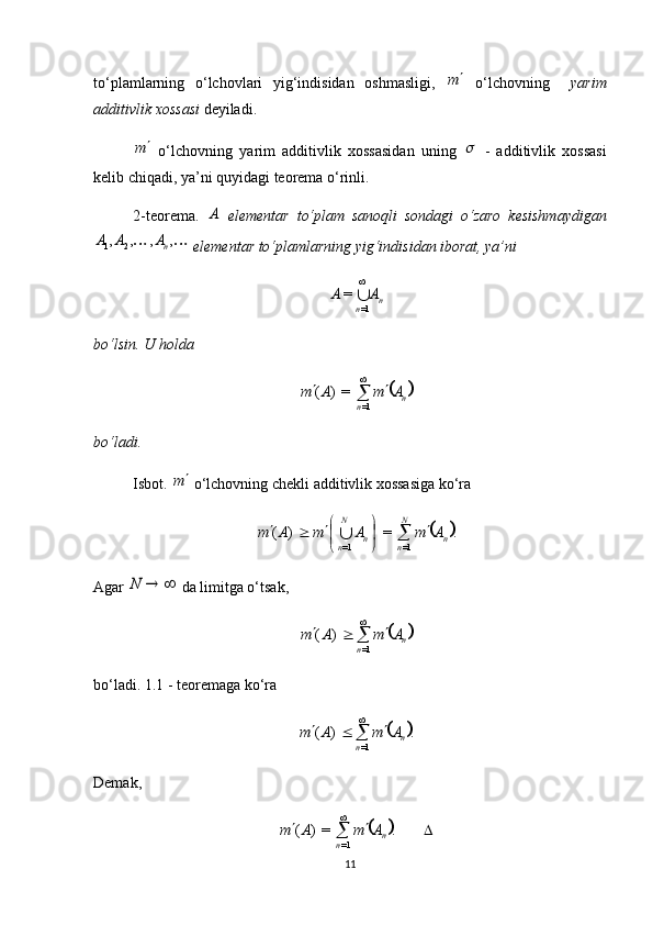 to‘plamlarning   o‘lchovlari   yig‘indisidan   oshmasligi,  m   o‘lchovning     yarim
additivlik xossasi  deyiladi.	
m
  o‘lchovning   yarim   additivlik   xossasidan   uning  	   -   additivlik   xossasi
kelib chiqadi, ya’ni quyidagi teorema o‘rinli.
2-teorema.  	
A   elementar   to‘plam   sanoqli   sondagi   o‘zaro   kesishmaydigan	
		,	,	,	,	2	1	nA	A	A
 elementar to‘plamlarning yig‘indisidan iborat, ya’ni 	
n	n	
A	A	

1=	
=
bo‘lsin. U holda 	
	
n
n	A	m	A	m			 
=1	=)	(
bo‘ladi.
Isbot.  	
m  o‘lchovning chekli additivlik xossasiga ko‘ra 	
	.	=	)	(	
=1	=1	n	
N
n	n	
N
n	
A	m	A	m	A	m		

	

				
Agar 	
		N  da limitga o‘tsak, 	
	n	n	
A	m	A	m				

=1	
)	(
bo‘ladi. 1.1 - teoremaga ko‘ra 	
	.	)	(
=1 n
n	A	m	A	m				 
Demak, 	
	

 
.=)(
=1 n
n AmAm
11 