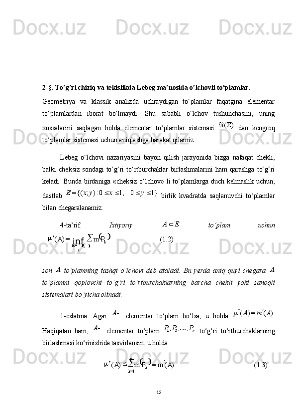  
(1.2)=)(*
k
kPA PmA
k k 
inf

 
(1.3)).(=)(
1=*
AmPmA
kn
k 

2-§. To’g’ri chiziq va tekislikda Lebeg ma’nosida o’lchovli to’plamlar.
Geometriya   va   klassik   analizda   uchraydigan   to‘plamlar   faqatgina   elementar
to‘plamlardan   iborat   bo‘lmaydi.   Shu   sababli   o‘lchov   tushunchasini,   uning
xossalarini   saqlagan   holda   elementar   to‘plamlar   sistemasi  )	(	   dan   kengroq
to‘plamlar sistemasi uchun aniqlashga harakat qilamiz.
Lebeg   o‘lchovi   nazariyasini   bayon   qilish   jarayonida   bizga   nafaqat   chekli,
balki   cheksiz   sondagi  to‘g‘ri   to‘rtburchaklar  birlashmalarini  ham  qarashga   to‘g‘ri
keladi. Bunda birdaniga «cheksiz  o‘lchov» li to‘plamlarga duch kelmaslik uchun,
dastlab  	
1}	0	1,	0:)	;	{(=					y	x	y	x	E   birlik   kvadratda   saqlanuvchi   to‘plamlar
bilan chegaralanamiz.
4-ta’rif.   Ixtiyoriy  	
E	A	   to‘plam   uchun
son  	
A   to‘plamning   tashqi   o‘lchovi   deb   ataladi.   Bu   yerda   aniq   quyi   chegara  	A
to‘plamni   qoplovchi   to‘g‘ri   to‘rtburchaklarning   barcha   chekli   yoki   sanoqli
sistemalari bo‘yicha olinadi.
1-eslatma.   Agar  	
A   elementar   to‘plam   bo‘lsa,   u   holda  	).	(	=)	(*	A	m	A		
Haqiqatan   ham,  	
A   elementar   to‘plam   n	P	P	P	,	,	,21	
  to‘g‘ri   to‘rtburchaklarning
birlashmasi ko‘rinishida tasvirlansin, u holda 
12 