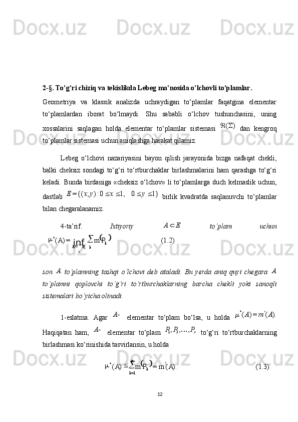  
(1.2)=)(*
k
kPA PmA
k k 
inf
 
(1.3)).(=)(
1=*
AmPmA
kn
k 
2-§. To’g’ri chiziq va tekislikda Lebeg ma’nosida o’lchovli to’plamlar.
Geometriya   va   klassik   analizda   uchraydigan   to‘plamlar   faqatgina   elementar
to‘plamlardan   iborat   bo‘lmaydi.   Shu   sababli   o‘lchov   tushunchasini,   uning
xossalarini   saqlagan   holda   elementar   to‘plamlar   sistemasi  )	(	   dan   kengroq
to‘plamlar sistemasi uchun aniqlashga harakat qilamiz.
Lebeg   o‘lchovi   nazariyasini   bayon   qilish   jarayonida   bizga   nafaqat   chekli,
balki   cheksiz   sondagi  to‘g‘ri   to‘rtburchaklar  birlashmalarini  ham  qarashga   to‘g‘ri
keladi. Bunda birdaniga «cheksiz  o‘lchov» li to‘plamlarga duch kelmaslik uchun,
dastlab  	
1}	0	1,	0:)	;	{(=					y	x	y	x	E   birlik   kvadratda   saqlanuvchi   to‘plamlar
bilan chegaralanamiz.
4-ta’rif.   Ixtiyoriy  	
E	A	   to‘plam   uchun
son  	
A   to‘plamning   tashqi   o‘lchovi   deb   ataladi.   Bu   yerda   aniq   quyi   chegara  	A
to‘plamni   qoplovchi   to‘g‘ri   to‘rtburchaklarning   barcha   chekli   yoki   sanoqli
sistemalari bo‘yicha olinadi.
1-eslatma.   Agar  	
A   elementar   to‘plam   bo‘lsa,   u   holda  	).	(	=)	(*	A	m	A		
Haqiqatan   ham,  	
A   elementar   to‘plam   n	P	P	P	,	,	,21	
  to‘g‘ri   to‘rtburchaklarning
birlashmasi ko‘rinishida tasvirlansin, u holda 
12