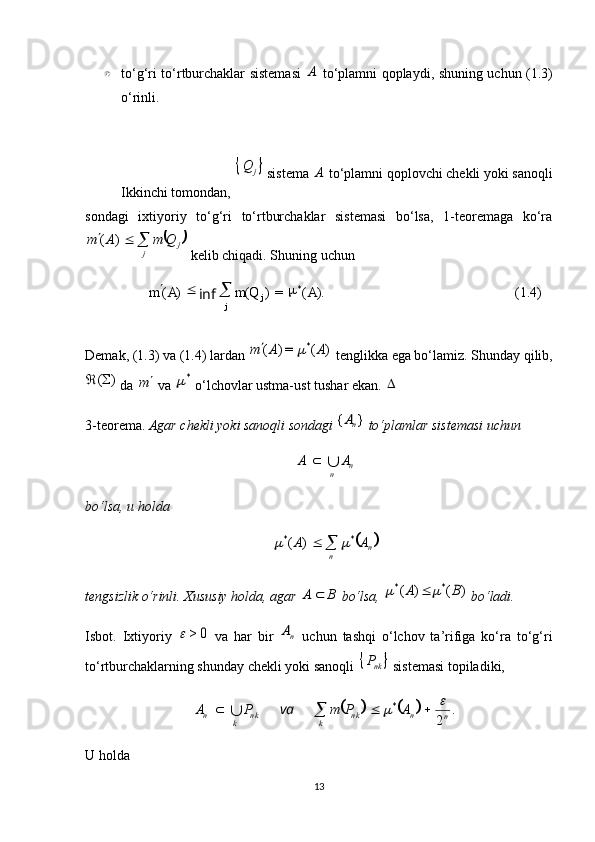 (1.4)).(=)()( *
AQmAm
j
j 
inf}{kPto‘g‘ri to‘rtburchaklar sistemasi  	A   to‘plamni qoplaydi, shuning uchun (1.3)
o‘rinli.
Ikkinchi tomondan, 	
	j	Q  sistema 	A  to‘plamni qoplovchi chekli yoki sanoqli
sondagi   ixtiyoriy   to‘g‘ri   to‘rtburchaklar   sistemasi   bo‘lsa,   1-teoremaga   ko‘ra	
	j	j	
Q	m	A	m				)	(
 kelib chiqadi. Shuning uchun 
Demak, (1.3) va (1.4) lardan 	
)	(	=)	(	*	A	A	m		  tenglikka ega bo‘lamiz. Shunday qilib,	
)	(	
 da 	m  va 	*  o‘lchovlar ustma-ust tushar ekan. 	
3-teorema.  Agar chekli yoki sanoqli sondagi 	
}	{	nA  to‘plamlar sistemasi uchun 
n	n	
A	A		
bo‘lsa, u holda 	
	
n
n	A	A **)	(				
tengsizlik o‘rinli. Xususiy holda, agar 	
B	A	  bo‘lsa, 	)	(	)	(	*	*	B	A			  bo‘ladi.
Isbot.   Ixtiyoriy  	
0	>	   va   har   bir  	nA   uchun   tashqi   o‘lchov   ta’rifiga   ko‘ra   to‘g‘ri
to‘rtburchaklarning shunday chekli yoki sanoqli 	
	 nk	P
 sistemasi topiladiki, 	
			
.
2*
nnn k
kn k
kn APmPA		 
va
U holda 
13