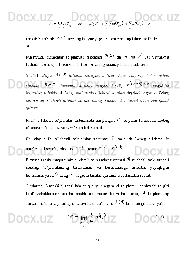  
(1.5).=)(
=1*
1 kn
k
PA PmAj
kn
k 
inf
														n	n	n k	k	n	n k	k	n	A	P	m	A	P	A	*	*	)	(	va		tengsizlik o‘rinli. 	
0	>	  sonning ixtiyoriyligidan teoremaning isboti kelib chiqadi.	

Ma’lumki,   elementar   to‘plamlar   sistemasi  	
)	(	   da  	m   va  	*   lar   ustma-ust
tushadi. Demak, 1.1-teorema 1.3-teoremaning xususiy holini ifodalaydi.
5-ta’rif.   Bizga  	
E	A	   to‘plam   berilgan   bo‘lsin.   Agar   ixtiyoriy  	0	>	   uchun
shunday  	
E	B	   elementar   to‘plam   mavjud   bo‘lib,  			<)	(*	B	A   tengsizlik
bajarilsa, u holda  	
A   Lebeg ma’nosida o‘lchovli to‘plam deyiladi. Agar  	A   Lebeg
ma’nosida   o‘lchovli   to‘plam   bo‘lsa,   uning   o‘lchovi   deb   tashqi   o‘lchovini   qabul
qilamiz.
Faqat   o‘lchovli   to‘plamlar   sistemasida   aniqlangan  	
*   to‘plam   funksiyasi   Lebeg
o‘lchovi deb ataladi va u 	
  bilan belgilanadi.
Shunday   qilib,   o‘lchovli   to‘plamlar   sistemasi  	
   va   unda   Lebeg   o‘lchovi  	
aniqlandi. Demak, ixtiyoriy 	
	A  uchun 	).	(	=)	(	*	A	A		
Bizning asosiy maqsadimiz o‘lchovli to‘plamlar sistemasi 	
  ni chekli yoki sanoqli
sondagi   to‘plamlarning   birlashmasi   va   kesishmasiga   nisbatan   yopiqligini
ko‘rsatish, ya’ni 	
  ning 	  - algebra tashkil qilishini isbotlashdan iborat.
2-eslatma.   Agar   (6.2)   tenglikda   aniq   quyi   chegara  	
A   to‘plamni   qoplovchi   to‘g‘ri
to‘rtburchaklarning   barcha   chekli   sistemalari   bo‘yicha   olinsa,  	
A   to‘plamning
Jordan ma’nosidagi tashqi o‘lchovi hosil bo‘ladi, u 	
)	(*	A	j  bilan belgilanadi, ya’ni 
14 