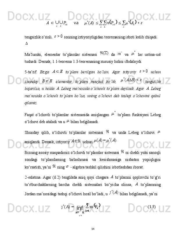  
(1.5).=)(
=1*
1 kn
k
PA PmAj
kn
k 
inf
														n	n	n k	k	n	n k	k	n	A	P	m	A	P	A	*	*	)	(	va		tengsizlik o‘rinli. 	
0	>	  sonning ixtiyoriyligidan teoremaning isboti kelib chiqadi.	
Ma’lumki,   elementar   to‘plamlar   sistemasi  	
)	(	   da  	m   va  	*   lar   ustma-ust
tushadi. Demak, 1.1-teorema 1.3-teoremaning xususiy holini ifodalaydi.
5-ta’rif.   Bizga  	
E	A	   to‘plam   berilgan   bo‘lsin.   Agar   ixtiyoriy  	0	>	   uchun
shunday  	
E	B	   elementar   to‘plam   mavjud   bo‘lib,  			<)	(*	B	A   tengsizlik
bajarilsa, u holda  	
A   Lebeg ma’nosida o‘lchovli to‘plam deyiladi. Agar  	A   Lebeg
ma’nosida   o‘lchovli   to‘plam   bo‘lsa,   uning   o‘lchovi   deb   tashqi   o‘lchovini   qabul
qilamiz.
Faqat   o‘lchovli   to‘plamlar   sistemasida   aniqlangan  	
*   to‘plam   funksiyasi   Lebeg
o‘lchovi deb ataladi va u 	
  bilan belgilanadi.
Shunday   qilib,   o‘lchovli   to‘plamlar   sistemasi  	
   va   unda   Lebeg   o‘lchovi  	
aniqlandi. Demak, ixtiyoriy 	
	A  uchun 	).	(	=)	(	*	A	A		
Bizning asosiy maqsadimiz o‘lchovli to‘plamlar sistemasi 	
  ni chekli yoki sanoqli
sondagi   to‘plamlarning   birlashmasi   va   kesishmasiga   nisbatan   yopiqligini
ko‘rsatish, ya’ni 	
  ning 	  - algebra tashkil qilishini isbotlashdan iborat.
2-eslatma.   Agar   (6.2)   tenglikda   aniq   quyi   chegara  	
A   to‘plamni   qoplovchi   to‘g‘ri
to‘rtburchaklarning   barcha   chekli   sistemalari   bo‘yicha   olinsa,  	
A   to‘plamning
Jordan ma’nosidagi tashqi o‘lchovi hosil bo‘ladi, u 	
)	(*	A	j  bilan belgilanadi, ya’ni 
14