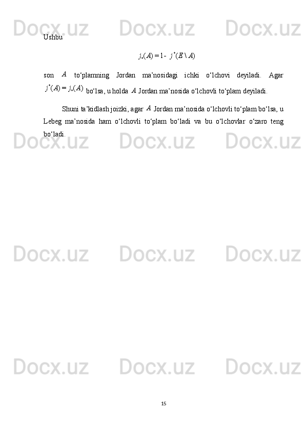 Ushbu )	\	(	1=)	(	*	*	A	E	j	A	j	
son  	
A   to‘plamning   Jordan   ma’nosidagi   ichki   o‘lchovi   deyiladi.   Agar	
)	(	=)	(	*	*	A	j	A	j
 bo‘lsa, u holda 	A  Jordan ma’nosida o‘lchovli to‘plam deyiladi.
Shuni ta’kidlash joizki, agar 	
A  Jordan ma’nosida o‘lchovli to‘plam bo‘lsa, u
Lebeg   ma’nosida   ham   o‘lchovli   to‘plam   bo‘ladi   va   bu   o‘lchovlar   o‘zaro   teng
bo‘ladi.
15 
