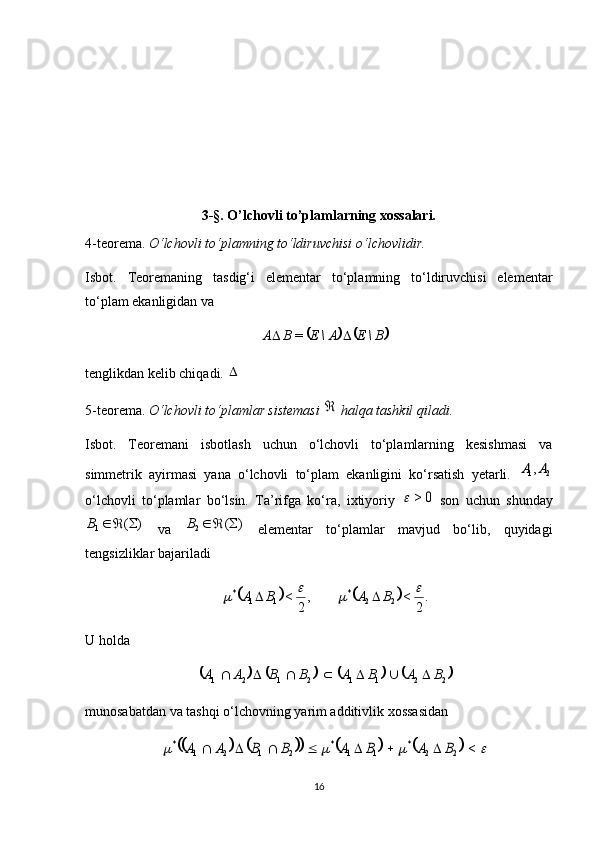 3-§. O’lchovli to’plamlarning xossalari.
4-teorema.  O‘lchovli to‘plamning to‘ldiruvchisi o‘lchovlidir.
Isbot.   Teoremaning   tasdig‘i   elementar   to‘plamning   to‘ldiruvchisi   elementar
to‘plam ekanligidan va 			B\	E	A\	E	B	A			=
tenglikdan kelib chiqadi. 	
5-teorema.  O‘lchovli to‘plamlar sistemasi 	
  halqa tashkil qiladi.
Isbot.   Teoremani   isbotlash   uchun   o‘lchovli   to‘plamlarning   kesishmasi   va
simmetrik   ayirmasi   yana   o‘lchovli   to‘plam   ekanligini   ko‘rsatish   yetarli.  	
2	1,A	A
o‘lchovli   to‘plamlar   bo‘lsin.   Ta’rifga   ko‘ra,   ixtiyoriy  	
0	>	   son   uchun   shunday	
)	(
1			B
  va  	)	( 2			B
  elementar   to‘plamlar   mavjud   bo‘lib,   quyidagi
tengsizliklar bajariladi 	
				.
2	
<	,
2	
<	2	2	*	1	1	*					B	A	B	A		
U holda 	
							
22112121	B	A	B	A	B	B	A	A							
munosabatdan va tashqi o‘lchovning yarim additivlik xossasidan 	
														<	2	2	*	1	1	*	2	1	2	1	*	B	A	B	A	B	B	A	A							
16
