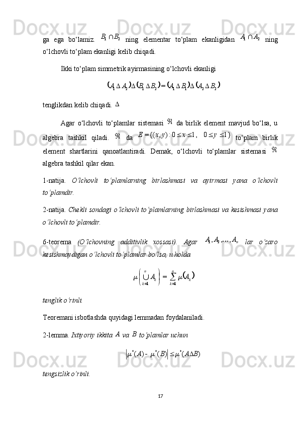 ga   ega   bo‘lamiz.   21B	B	
  ning   elementar   to‘plam   ekanligidan   21	A	A	
  ning
o‘lchovli to‘plam ekanligi kelib chiqadi.
Ikki to‘plam simmetrik ayirmasining o‘lchovli ekanligi 	
							
22112121	=	B	A	B	A	B	B	A	A						
tenglikdan kelib chiqadi. 

Agar   o‘lchovli   to‘plamlar   sistemasi  	
   da   birlik   element   mavjud   bo‘lsa,   u
algebra   tashkil   qiladi.  	
   da  	1}	0	1,	0:)	,	{(=					y	x	y	x	E   to‘plam   birlik
element   shartlarini   qanoatlantiradi.   Demak,   o‘lchovli   to‘plamlar   sistemasi  	

algebra tashkil qilar ekan.
1-natija.   O‘lchovli   to‘plamlarning   birlashmasi   va   ayirmasi   yana   o‘lchovli
to‘plamdir.
2-natija.   Chekli  sondagi  o‘lchovli to‘plamlarning birlashmasi  va kesishmasi  yana
o‘lchovli to‘plamdir.
6-teorema   (O‘lchovning   additivlik   xossasi).   Agar  	
nA	A	A	,	,	,	2	1	   lar   o‘zaro
kesishmaydigan o‘lchovli to‘plamlar bo‘lsa, u holda 	
	k	
n
k	k	
n
k	
A	A				

	

	
=1	=1	
=	
tenglik o‘rinli.
Teoremani isbotlashda quyidagi lemmadan foydalaniladi.
2-lemma.  Ixtiyoriy ikkita 	
A  va 	B  to‘plamlar uchun 
)()()( ***
BABA 	
		
tengsizlik o‘rinli.
17 