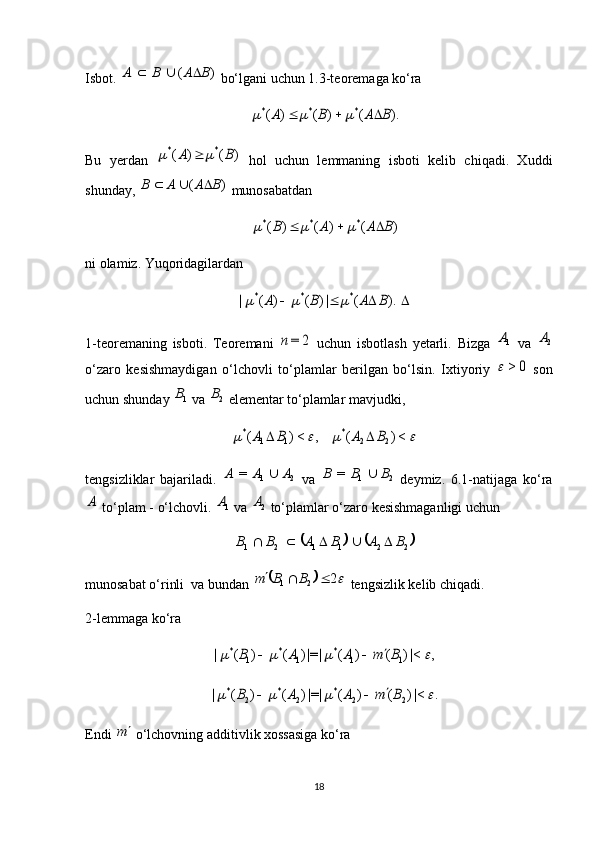 Isbot.  )	(	B	A	B	A			  bo‘lgani uchun 1.3-teoremaga ko‘ra 	
).	(	)	(	)	(	*	*	*	B	A	B	A						
Bu   yerdan  	
)	(	)	(	*	*	B	A			   hol   uchun   lemmaning   isboti   kelib   chiqadi.   Xuddi
shunday, 	
)	(	B	A	A	B			  munosabatdan 	
)	(	)	(	)	(	*	*	*	B	A	A	B						
ni olamiz. Yuqoridagilardan 	
				).	(	|)	(	)	(	|	*	*	*	B	A	B	A			
1-teoremaning   isboti.   Teoremani  	
2	=n   uchun   isbotlash   yetarli.   Bizga  	1A   va  	2A
o‘zaro   kesishmaydigan   o‘lchovli   to‘plamlar   berilgan   bo‘lsin.   Ixtiyoriy  	
0	>	   son
uchun shunday 	
1B  va 	2B  elementar to‘plamlar mavjudki, 	
				<)	(	,	<)	(	2	2	*	1	1	*	B	A	B	A		
tengsizliklar   bajariladi.   21	
=	A	A	A	
  va   21	=	B	B	B	
  deymiz.   6.1-natijaga   ko‘ra	
A
 to‘plam - o‘lchovli. 	1A  va 	2A  to‘plamlar o‘zaro kesishmaganligi uchun 	
			
221121	B	A	B	A	B	B					
munosabat o‘rinli  va bundan 	
		2 21			B	B	m	
 tengsizlik kelib chiqadi.     
2-lemmaga ko‘ra 	
,	|<)	(	)	(	|=|)	(	)	(	|	1	1	*	1	*	1	*					B	m	A	A	B				
.	|<)	(	)	(	|=|)	(	)	(	|	2	2	*	2	*	2	*					B	m	A	A	B			
Endi 	
m  o‘lchovning additivlik xossasiga ko‘ra 
18 