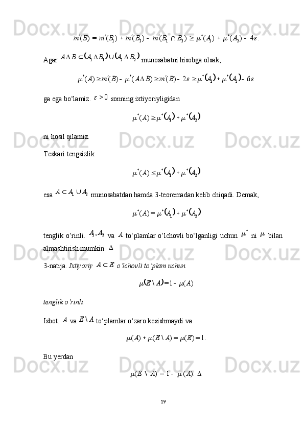 .	4	)	(	)	(	)	(	)	(	)	(	=)	(	2	*	1	*	2	1	2	1													A	A	B	B	m	B	m	B	m	B	m	Agar 	
			 2211	B	A	B	A	B	A					
 munosabatni hisobga olsak, 	
										6	2	)	(	)	(	)	(	)	(	2	*	1	*	*	*											A	A	B	m	B	A	B	m	A
ga ega bo‘lamiz. 	
0	>	  sonning ixtiyoriyligidan 	
			2	*	1	*	*	)	(	A	A	A					
ni hosil qilamiz.
Teskari tengsizlik 	
			2	*	1	*	*	)	(	A	A	A					
esa  21	
A	A	A		
 munosabatdan hamda 3-teoremadan kelib chiqadi. Demak, 	
			2	*	1	*	*	=)	(	A	A	A				
tenglik o‘rinli.  	
2	1,A	A   va  	A   to‘plamlar o‘lchovli bo‘lganligi uchun  	*   ni  	   bilan
almashtirish mumkin. 	
  
3-natija.  Ixtiyoriy 
E	A	  o‘lchovli to‘plam uchun 	
		)	(	1=	\	A	A	E			
tenglik o‘rinli.
Isbot.  	
A  va 	A	E	\  to‘plamlar o‘zaro kesishmaydi va 
1.=)(=)\()( EAEA	
		 
Bu yerdan 	
		).	(	1	=)	(	A	A	E			\
19