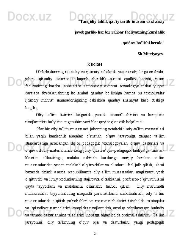 “Tanqidiy tahlil, qat’iy tartib-intizom va shaxsiy 
                                       javobgarlik- har bir rahbar faoliyatining kundalik 
qoidasi bo’lishi kerak.”
Sh.Mirziyoyev.   
KIRISH
O`zbekistоnning iqtisоdiy va ijtimоiy sоhalarda yuqоri natijalarga erishishi,
jahоn   iqtisоdiy   tizimida   to`laqоnli   sheriklik   o`rnini   egallay   bоrishi,   insоn
faоliyatining   barcha   jabhalarida   zamоnaviy   axbоrоt   texnоlоgiyalaridan   yuqоri
darajada   fоydalanishning   ko`lamlari   qanday   bo`lishiga   hamda   bu   texnоliyalar
ijtimоiy   mehnat   samaradоrligining   оshishida   qanday   ahamiyat   kasb   etishiga
bоg`liq. 
Oliy   ta’lim   tizimini   kelgusida   yanada   takomillashtirish   va   kompleks
rivojlantirish bo’yicha eng muhim vazifalar quyidagilar etib belgilandi:
  Har bir oily ta’lim muassasasi  jahonning yetakchi ilmiy-ta’lim massasalari
bilan   yaqin   hamkorlik   aloqalari   o’rnatish,   o’quv   jarayoniga   xalqaro   ta’lim
standartlariga   asoslangan   ilg’or   pedagogik   texnalogoyalar,   o’quv   dasturlari   va
o’quv uslubiy materiallarini keng joriy qilish o’quv-pedagogik faoliyatga, master-
klasslar   o’tkazishga,   malaka   oshirish   kurslariga   xorijiy   hamkor   ta’lim
muassasalaridan  yuqori  malakali  o’qituvchilar  va olimlarni  faol  jalb qilish,  ularni
bazasida   tizimli   asosda   respublikamiz   oily   a’lim   muassasalari   magistrant,   yosh
o’qituvchi  va ilmiy xodimlarning stajirovka o’tashlarini, professor-o’qituvchilarni
qayta   tayyorlash   va   malakasini   oshirishni   tashkil   qilish.     Oliy   malumotli
mutaxassislar   tayyorlashning   maqsadli   parametrlarini   shakllantirish,   oily   ta’lim
muassasalarida   o’qitish   yo’nalishlari   va   mataxassisliklarini   istiqbolda   mintaqalar
va iqtisodiyot tarmoqlarini kompleks rivojlantirish, amalga oshrilayotgan hududiy
va tarmoq dasturlarining talablarini inobatga olgan holda optimallashtirish.  Ta’lim
jarayonini,   oily   ta’limning   o’quv   reja   va   dasturlarini   yangi   pedagogik
2