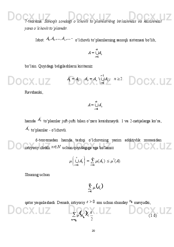  
(1.6)
2<
0> 
 '
n
nn A7-teorema.   Sanoqli   sondagi   o‘lchovli   to‘plamlarning   birlashmasi   va   kesishmasi
yana o‘lchovli to‘plamdir.
Isbot.  			,	,	,	, 21 n	A	A	A
 o‘lchovli to‘plamlarning sanoqli sistemasi bo‘lib, 	
n	n	
A	A	

1=	
=
bo‘lsin. Quyidagi belgilashlarni kiritamiz 	
2.	,	\	=	,	=
1
1=11	 	n	A	A	A	A	A
kn
kn'
n'	
Ravshanki, 
'
n
n AA
 
1==
hamda  	
'nA   to‘plamlar juft-jufti bilan o‘zaro kesishmaydi. 1 va 2-natijalarga ko‘ra,	
'nA
 to‘plamlar - o‘lchovli.
6-teoremadan   hamda   tashqi   o‘lchovning   yarim   additivlik   xossasidan
ixtiyoriy chekli 	
N	n  uchun quyidagiga ega bo‘lamiz 	
).	(	)	(	=	*	
=1	=1	
A	A	A	'k	
n
k	
'k	
n
k	
				

	

		
Shuning uchun 	
	'n	n	
A		

=1
qator yaqinlashadi. Demak, ixtiyoriy 	
0	>	  son uchun shunday 	0n  mavjudki, 
20 