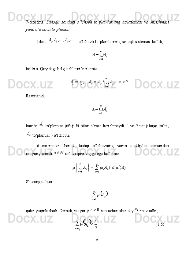  
(1.6)
2<
0> 
 '
n
nn A7-teorema.   Sanoqli   sondagi   o‘lchovli   to‘plamlarning   birlashmasi   va   kesishmasi
yana o‘lchovli to‘plamdir.
Isbot.  			,	,	,	, 21 n	A	A	A
 o‘lchovli to‘plamlarning sanoqli sistemasi bo‘lib, 	
n	n	
A	A	
1=	
=
bo‘lsin. Quyidagi belgilashlarni kiritamiz 	
2.	,	\	=	,	=
1
1=11	 	n	A	A	A	A	A
kn
kn'
n'	
Ravshanki, 
'
n
n AA
 
1==
hamda  	
'nA   to‘plamlar juft-jufti bilan o‘zaro kesishmaydi. 1 va 2-natijalarga ko‘ra,	
'nA
 to‘plamlar - o‘lchovli.
6-teoremadan   hamda   tashqi   o‘lchovning   yarim   additivlik   xossasidan
ixtiyoriy chekli 	
N	n  uchun quyidagiga ega bo‘lamiz 	
).	(	)	(	=	*	
=1	=1	
A	A	A	'k	
n
k	
'k	
n
k	
				
	
		
Shuning uchun 	
	'n	n	
A		
=1
qator yaqinlashadi. Demak, ixtiyoriy 	
0	>	  son uchun shunday 	0n  mavjudki, 
20