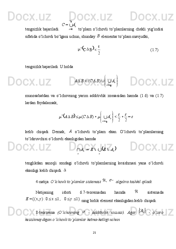  
(1.7)
2<* 
BC tengsizlik   bajariladi.  'n	
n
n	
A	C	
0
1=	
=   to‘plam   o‘lchovli   to‘plamlarning   chekli   yig‘indisi
sifatida o‘lchovli bo‘lgani uchun, shunday 	
B  elementar to‘plam mavjudki, 
tengsizlik bajariladi. U holda 	
	
	
			'n	nn	
A	B	C	B	A			
0>	
)	(
munosabatdan   va   o‘lchovning   yarim   additivlik   xossasidan   hamda   (1.6)   va   (1.7)
lardan foydalansak, 	
								=	
2	2	
<	)	(	
0>	
*		
	
	
				'n	nn	
A	B	C	B	A	
kelib   chiqadi.   Demak,  	
A   o‘lchovli   to‘plam   ekan.   O‘lchovli   to‘plamlarning
to‘ldiruvchisi o‘lchovli ekanligidan hamda 	
	n	n	n	n	
A	E	E	A	\	\			=
tenglikdan   sanoqli   sondagi   o‘lchovli   to‘plamlarning   kesishmasi   yana   o‘lchovli
ekanligi kelib chiqadi. 	
4-natija.  O‘lchovli to‘plamlar sistemasi 	
,	  		  algebra tashkil qiladi.
Natijaning   isboti   6.7-teoremadan   hamda  	
   sistemada	
1}	0	1,	0:)	,	{(=					y	x	y	x	E
 ning birlik element ekanligidan kelib chiqadi.
8-teoroema   (O‘lchovning  	
   -   additivlik   xossasi).   Agar  		nA   -   o‘zaro
kesishmaydigan o‘lchovli to‘plamlar ketma-ketligi uchun 
21