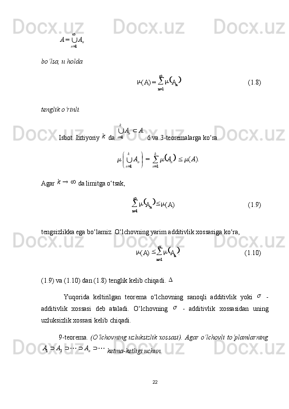 
(1.8)=)(
1= n
n AA 
 
 
(1.9))(
1= AA
n
n  
 
 
(1.10).)(
1= n
n AA 
 
n
n AA
 
1==
bo‘lsa, u holda 
tenglik o‘rinli.
Isbot.  Ixtiyoriy k  da 	
. 1=A	A nk
n		
 6 va.3-teoremalarga ko‘ra	
		).	(	=	
=1	=1	
A	A	A	n	
k
n	n	
k
n	
				
	
		
Agar 	
		k  da limitga o‘tsak, 
tengsizlikka ega bo‘lamiz. O‘lchovning yarim additivlik xossasiga ko‘ra, 
(1.9) va (1.10) dan (1.8) tenglik kelib chiqadi. 	
  
Yuqorida   keltirilgan   teorema   o‘lchovning   sanoqli   additivlik   yoki  	
   -
additivlik   xossasi   deb   ataladi.   O‘lchovning  	
   -   additivlik   xossasidan   uning
uzluksizlik xossasi kelib chiqadi.
9-teorema.   (O‘lchovning uzluksizlik xossasi). Agar o‘lchovli to‘plamlarning	
					
n	A	A	A21
 ketma-ketligi uchun 
22