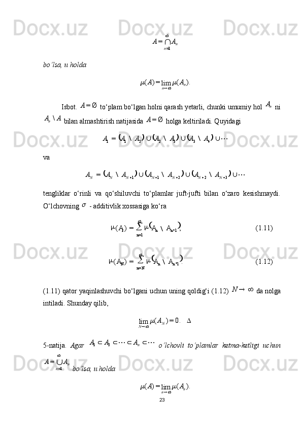  
(1.11),=)(
1
=11 
nn
n AAA
\
 
(1.12).=)(
1
= 
nn
NnN AAA
\ n
n AA
 
1==
bo‘lsa, u holda 
).(
lim=)(
n
n AA	
Isbot.  	
Ø	=	A  to‘plam bo‘lgan holni qarash yetarli, chunki umumiy hol 	nA  ni	
A	A
n	\
 bilan almashtirish natijasida 	Ø	=	A  holga keltiriladi. Quyidagi 	
									
4332211	=	A	A	A	A	A	A	A	\	\	\
va 	
									
32211	=  NNNNNNN	A	A	A	A	A	A	A	\	\	\
tengliklar   o‘rinli   va   qo‘shiluvchi   to‘plamlar   juft-jufti   bilan   o‘zaro   kesishmaydi.
O‘lchovning 	
  - additivlik xossasiga ko‘ra 
(1.11) qator yaqinlashuvchi bo‘lgani uchun uning qoldig‘i (1.12) 	
		N  da nolga
intiladi. Shunday qilib, 
 0.=)(
lim
N
N A	
5-natija.   Agar  
					 n	A	A	A21
  o‘lchovli   to‘plamlar   ketma-ketligi   uchun
n
n AA
 
1==
 bo‘lsa, u holda  
).(
lim=)(
n
n AA	
	
23